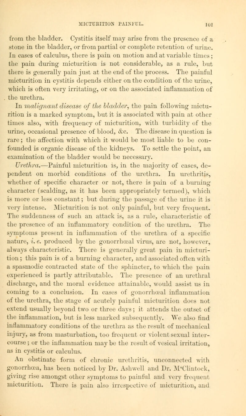 from the bladder. Cystitis itself may arise from the presence of a stone in the bladder, or from partial or complete retention of urine. In cases of calculus, there is pain on motion and at variable times; the pain during micturition is not considerable, as a rule, but there is generally pain just at the end of the process. The painful micturition in cystitis depends either on the condition of the urine, which is often very irritating, or on the associated inflammation of the urethra. In malignant disease of the bladder, the pain following mictu- rition is a marked symptom, but it is associated with pain at other times also, with frequency of micturition, with turbidity of the urine, occasional presence of blood, &c. The disease in question is rare; the affection with which it would be most liable to be con- founded is organic disease of the kidneys. To settle the point, an examination of the bladder would be necessary. Urethra.—Painful micturition is, in the majority of cases, de- pendent on morbid conditions of the urethra. In urethritis, whether of specific character or not, there is pain of a burning character (scalding, as it has been appropriately termed), which is more or less constant; but during the passage of the urine it is very intense. Micturition is not only painful, but very frequent. The suddenness of such an attack is, as a rule, characteristic of the presence of an inflammatory condition of the urethra. The symptoms present in inflammation of the urethra of a specific nature, i. e. produced by the gonorrhceal virus, are not, however, always characteristic. There is generally great pain in micturi- tion ; this pain is of a burning character, and associated often with a spasmodic contracted state of the sphincter, to which the pain experienced is partly attributable. The presence of an urethral discharge, and the moral evidence attainable, would assist us in coming to a conclusion. In cases of gonorrhceal inflammation of the urethra, the stage of acutely painful micturition does not extend usually beyond two or three days; it attends the outset of the inflammation, but is less marked subsequently. We also find inflammatory conditions of the urethra as the result of mechanical injury, as from masturbation, too frequent or violent sexual inter- course ; or the inflammation may be the result of vesical irritation, as in cystitis or calculus. An obstinate form of chronic urethritis, unconnected witli gonorrhoea, has been noticed by Dr. Ashwell and Dr. M'Clintock, giving rise amongst other symptoms to painful and very frequent micturition. There is pain also irrespective of micturitiuii, and