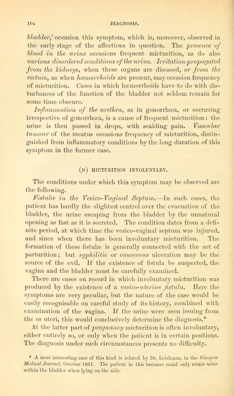 bladder J occasion this symptom, which is, moreover, observed in the early stage of the affections in question. The presence of blood in the urine occasions frequent micturition, as do also various disordered conditions of the urine. Irritation propagated from the kidneys, when these organs are diseased, or from the rectum, as when haemorrhoids are present, may occasion frequency of micturition. Cases in which hemorrhoids have to do with dis- turbances of the function of the bladder not seldom remain for some time obscure. Inflammation of the urethra, as in gonorrhoea, or occurring irrespective of gonorrhoea, is a cause of frequent micturition : the urine is then passed in drops, with scalding pain. Vascular tumour of the meatus occasions frequency of micturition, distin- guished from inflammatory conditions by the long duration of this symptom in the former case. (d) micturition involuntary. The conditions under which this symptom may be observed are the following. Fistula} in the Vesico-Vaginal Septum.—In such cases, the patient has hardly the slightest control over the evacuation of the bladder, the urine escaping from the bladder by the unnatural opening as fast as it is secreted. The condition dates from a defi- nite period, at which time the vesico-vaginal septum was injured, and since when there has been involuntary micturition. The formation of these fistulaa is generally connected with the act of parturition; but syphilitic or cancerous ulceration may be the source of the evil. If the existence of fistula be suspected, the vagina and the bladder must be carefully examined. There are cases on record in which involuntary micturition was produced by the existence of a vesico-uterme fistula. Here the symptoms are very peculiar, but the nature of the case would be easily recognisable on careful study of its history, combined with examination of the vagina. If the urine were seen issuing from the os uteri, this would conclusively determine the diagnosis.* At the latter part of pregnancy micturition is often involuntary, either entirely so, or only when the patient is in certain positions. The diagnosis under such circumstances presents no difficulty. * A most interesting case of this kind is related by Dr. Leishman, in the Glasgow Medical Journal, October 1861. The patient in this instance could only retain urine within the bladder when lying on the side.