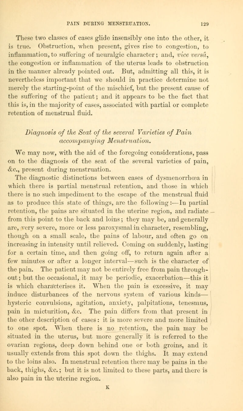 These two classes of cases glide insensibly one into the other, it is true. Obstruction, when present, gives rise to congestion, to inflammation, to suffering of neuralgic character; and, vice versa, the congestion or inflammation of the uterus leads to obstruction in the manner already pointed out. But, admitting all this, it is nevertheless important that we should in practice determine not merely the starting-point of the mischief, but the present cause of the suffering of the patient; and it appears to be the fact that this is, in the maj ority of cases, associated with partial or complete retention of menstrual fluid. Diagnosis of the Seat of the several Varieties of Pain accompanying Menstruation. We may now, with the aid of the foregoing considerations, pass on to the diagnosis of the seat of the several varieties of pain, &c, present during menstruation. The diagnostic distinctions between cases of dysmenorrhoea in which there is partial menstrual retention, and those in which there is no such impediment to the escape of the menstrual fluid as to produce this state of things, are the following:—In partial retention, the pains are situated in the uterine region, and radiate from this point to the back and loins; they may be, and generally are, very severe, more or less paroxysmal in character, resembling, though on a small scale, the pains of labour, and often go on increasing in intensity until relieved. Coming on suddenly, lasting for a certain time, and then going off, to return again after a few minutes or after a longer interval—such is the character of the pain. The patient may not be entirely free from pain through- out ; but the occasional, it may be periodic, exacerbation—this it is which characterises it. When the pain is excessive, it may induce disturbances of the nervous system of various kinds— hysteric convulsions, agitation, anxiety, palpitations, tenesmus, pain in micturition, &c. The pain differs from that present in the other description of cases: it is more severe and more limited to one spot. When there is no retention, the pain may be situated in the uterus, but more generally it is referred to the ovarian regions, deep down behind one or both groins, and it usually extends from this spot down the thighs. It may extend to the loins also. In menstrual retention there may be pains in the back, thighs, &c.; but it is not limited to these parts, and there is also pain in the uterine region. K