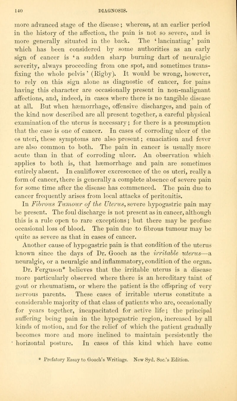 more advanced stage of the disease; whereas, at an earlier period in the history of the affection, the pain is not so severe, and is more generally situated in the back. The 'lancinating' pain which has been considered by some authorities as an early sign of cancer is ' a sudden sharp burning dart of neuralgic severity, always proceeding from one spot, and sometimes trans- fixing the whole pelvis ' (Rigby). It would be wrong, however, to rely on this sign alone as diagnostic of cancer, for pains having this character are occasionally present in non-malignant affections, and, indeed, in cases where there is no tangible disease at all. But when haemorrhage, offensive discharges, and pain of the kind now described are all present together, a careful physical examination of the uterus is necessary; for there is a presumption that the case is one of cancer. In cases of corroding ulcer of the os uteri, these symptoms are also present; emaciation and fever are also common to both. The pain in cancer is usually more acute than in that of corroding ulcer. An observation which applies to both is, that haemorrhage and pain are sometimes entirely absent. In cauliflower excrescence of the os uteri, really a form of cancer, there is generally a complete absence of severe pain for some time after the disease has commenced. The pain due to cancer frequently arises from local attacks of peritonitis. In Fibrous Tumour of the Uterus, severe hypogastric pain may be present. The foul discharge is not present as in cancer, although this is a rule open to rare exceptions; but there may be profuse occasional loss of blood. The pain due to fibrous tumour may be quite as severe as that in cases of cancer. Another cause of hypogastric pain is that condition of the uterus known since the days of Dr. Grooch as the irritable uterus—a neuralgic, or a neuralgic and inflammatory, condition of the organ. Dr. Ferguson* believes that the irritable uterus is a disease more particularly observed where there is an hereditary taint of gout or rheumatism, or where the patient is the offspring of very nervous parents. These cases of irritable uterus constitute a considerable majority of that class of patients who are, occasionally for years together, incapacitated for active life; the principal suffering being pain in the hypogastric region, increased by all kinds of motion, and for the relief of which the patient gradually becomes more and more inclined to maintain persistently the horizontal posture. In cases of this kind which have come * Prefatory Essay to Gooch's Writings. New Syd. Soc.'s Edition.