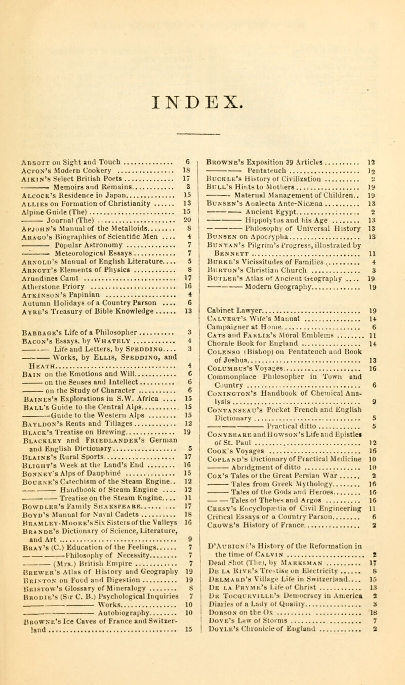 INDEX Absott on Sight and Touch Ac ion's Modern Cookery Aikin's Select British Poets Memoirs and Remains Alcock's Residence in Japan Allies on Formation of Christianity Alpine Guide (The) Journal (The) Apjohn's Manual of the Metalloids Arago's Biographies of Scientific Men .... Popular Astronomy —- Meteorological Essays Arnold's Manual of English Literature.... Arnctt's Elements of Physics Aruridines Cainl Atherstone Priory Atkinson's Papinian Autumn Holidays of a Country Parson .... A yre's Treasury of Bible Knowledge Babbage's Life of a Philosopher Bacon's Kssays, by Whately Life and Letters, by Spedding. ... — Works, by Ellis, Spedding, and Heath Bain on the Emotions and Will on the Senses and Intellect on the Study of Character Baines's Explorations in S.W. Africa .... Ball's Guide to the Central Alps — Guide to the Western Alps Bayldon's Rents and Tillages Black's Treatise on Brewing Blackley and Friedlander's German and English Dictionary Blaine's Rural Sports Blight's Week at the Land's End Bonney's Alps of Dauphine Bourne's Catechism of the Steam Engine.. Handbook of Steam Engine .... Treatise on the Steam Kngine.. .. Bowdler's Family Si; akspea re Boyd's Manual for Naval Cadets BuAMLEY-MooRE'sSixSistcrsof the Valleys Brande's Dictionary of Science, Literature, and Art Bray's (C.) Education of the Feelings Philosophy of Necessity (Mrs.) British Empire ;!rk\vi:r's Atlas of History and Geography Brinton on Food and Digestion Bristow's Glossary of Mineralogy Brodie's (Sir C. B.) Psychological Inquiries . Works . Autobiography Browne's Ice Caves of France and Switzer- land 15 | 13 I 15 I 20 | 8 | 4 I 7 ! 7 j 5 j 8 17 16 4 6 13 3 4 3 15 15 15 12 j 19 | 5 i 17 : 16 15 | 12 12 II 17 is 16 7 j 7 7 ' 19 19 8 j 7 i 10 10 j 15 ' Browne's Exposition 39 Articles 12 Pentateuch lo Buckle's History ot Civilization 2 Bull's Hints to Mothers 19 Maternal Management of Children.. 19 Bunsen's Analecta Ante-Nicaena 13 Ancient Kgypt 2 Hippol\tus and his Age 13 Philosophy of Universal History 13 Bunsen on Apocrypha 13 Bunyan's Pilgrim's Progress, illustrated by Bennett n Burke's Vicissitudes of Families 4 Burton's Christian Church 3 Butler's Atlas of Ancient Geography .... 19 Modern Geography 19 Cabinet Lawyer 19 Calvert's Wife's Manual 14 Campaigner at Home 6 Cats and Faklie's Moral Emblems 11 Chorale Book for England H Colenso (Bishop) on Pentateuch and Book of Joshua 13 Columbus's Voyages. 16 Commonplace Philosopher in Town and Country 6 Conington's Handbook of Chemical Ana- lysis 9 Contanseau's Pocket French and English Dictionary 5 Practical ditto 5 Conybkare and Hgwson's Life and Epistles Of St. Paul 12 Cook s Vo\ages 15 Copland's Dictionary of Practical Medicine 10 Abridgment of ditto 10 Cox's Tales or the Great Persian War 2 Tales from Greek Mythology 16 Tales of the Gods and Heroes 16 Tales of Thebes and Argos 16 Cresy's Encyclopedia of Civil Engineering 11 Critical Essays of a Country Parson 6 Crowe's History of France 2 D'AriiiGN! 's History of the Reformation in the time of Calvin 2 Dead Shot (The), by Marksman 17 De la Rive's Tre tise on Flectricity 8 Delmard's Village Life in Switzerland.... 15 De la Pry mr's Life of Christ 13 Dk Tocqikvili.i.'s Democracy in America 2 Diai ies of a Lady of Quality 3 Dobson on the Ox is Dove's Law of Storms 7 Doyle's Chronicle of England 2