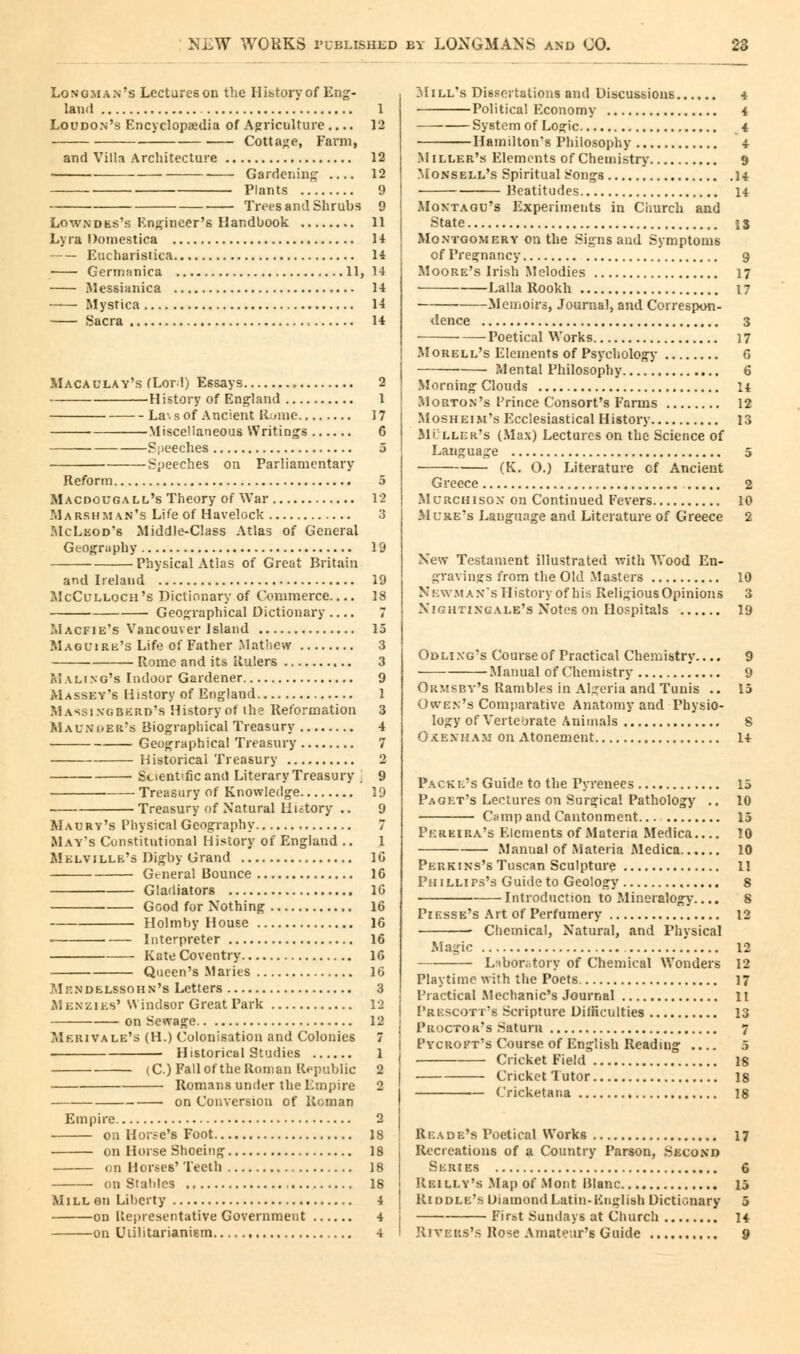 Longman's Lectures on the Hibtory of Eng- land 1 Loudon's Encyclopaedia of Agriculture 12 Cottage, Farm, and Villa Architecture 12 Gardening 12 Plants 9 Trees and Shrubs 9 Lowndes's Engineer's Handbook 11 Lyra Domestica 14 Eucbaristica 14 Germanica 11,14 Messianica 14 Mystica 14 Sacra 14 Maca ulav's fLor 1) Essays 2 History of England 1 La\ s of Ancient Rume 17 Miscellaneous Writings 6 Speeches 5 Speeches on Parliamentary Reform 5 Macdougall's Theory of War 12 Marsh man's Life of Havelock 3 McLeod's Middle-Class Atlas of General Geography 19 Physical Atias of Great Britain and Ireland 19 McCulloch 's Dictionary of Commerce.... 18 Geographical Dictionary 7 Macfie's Vancouver Island 15 Maglmrk's Life of Father Mathew 3 Rome and its Rulers 3 M a ling's Indoor Gardener 9 Masset's History of England 1 Massingberd's History of the Reformation 3 Maunder's Biographical Treasury 4 Geographical Treasury 7 Historical Treasury 2 Scientific and Literary Treasury ] 9 Treasury of Knowledge 19 Treasury of Natural Hiitory .. 9 Maury's Physical Geography 7 May's Cunstitntional History of England .. 1 Melville's Digby Grand 16 General Bounce 16 Gladiators 16 Good for Nothing 16 Holmhy House 16 Interpreter 16 Kate Coventry 16 Queen's Maries 16 Mendelssohn's Letters 3 Menzies'Windsor Great Park 12 on Sewage 12 Merivale's (H.) Colonisation and Colonies 7 Historical Studies 1 (C.) Fall ofthe Roman Republic 2 Romans under the Empire 2 on Conversion of Reman Empire 2 on Horse's Foot 18 on Horse Shoeing 18 on Horses' Teeth 18 on Stables 18 II i LL on Liberty 4 on Representative Government 4 on Utilitarianism 4 I'd ill's Dissertations and Discussions 4 Political Economy 4 System of Logic 4 Hamilton's Philosophy 4 Miller's Elements of Chemistry 9 Monsell's Spiritual b'ongs 14 Beatitudes 14 Montagu's Experiments in Church and State 13 Montgomery on the Signs and Symptoms of Pregnancy 9 Moore's Irish Melodies 17 Lalla Rookh 17 Memoirs, Journal, and Correspon- dence 3 Poetical Works 17 Morell's Elements of Psychology 6 Mental Philosophy 6 Morning Clouds 14 Morton's Prince Consort's Farms 12 Mosheim's P'cclesiastical History 13 Muller's (Max) Lectures on the Science of Language 5 (K. O.) Literature cf Ancient Greece 2 Mcrchison on Continued Fevers 10 ftfURE's Language and Literature of Greece 2 New Testament illustrated with Wood En- gravings from the Old Masters 10 Newman's History of his Religious Opinions 3 Nightingale's Notes on Hospitals 19 Odlixg's Course of Practical Chemistry.... 9 Manual of Chemistry 9 Ormsby's Rambles in Algeria and Tunis .. 15 Owen's Comparative Anatomy and Physio- logy of VerteOrate Animals 8 Oxenham on Atonement 14 Packe's Guide to the Pyrenees 15 Paget's Lectures on Surgical Pathology .. 10 Camp and Cantonment 15 Pereira's Elements of Materia Medica.... 10 Manual of Materia Medica 10 Perkins's Tuscan Sculpture 11 Phillips's Guide to Geology 8 Introduction to Mineralogy.... 8 Piesse's Art of Perfumery 12 Chemical, Natural, and Physical Magic 12 Laboratory of Chemical Wonders 12 Playtime with the Poets 17 Practical Mechanic's Journal 11 Prescott's Scripture Difficulties 13 Proctor's Saturn 7 Pycroft's Course of English Reading .... 5 Cricket Field is Cricket Tutor 18 Cricketana 18 Reade's Poetical Works 17 Recreations of a Country Parson, Second Series 6 Reiley's Map of Mont Blanc 15 Riddle's Diamond Latin-English Dictionary 5 First Sundays at Church 14 Rivers's Rose Amateur's Guide 9