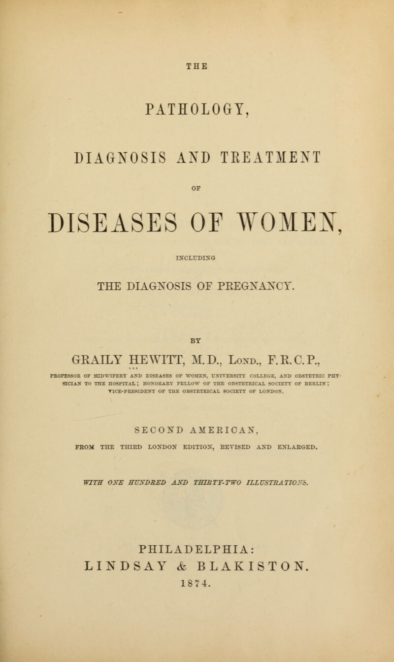 THE PATHOLOGY DIAGNOSIS AND TREATMENT OF DISEASES OF W03IEX. IXCLrDING THE DIAGNOSIS OF PEEGXAXCY. BY GEAILY HEWITT, M.D., Loxd., F.R.C.P., PEOFESSOE OF ilTDT.TFEET AND DISEASES OF WUMKB, rXTVEESITY COLLEGE. AXD OBSTETRIC PHY- SICIAN TO THE HOSPITAL: HONOEAEY FELLOW OF THE OBSTETEICAL SOCIETY OF BEELLN; TICE-PET.SIDENT OF THE OBSTETEICAL SOCIETY OF LONDON. SECOND AMERICAN. FBOM THE THIED LOXDOX EDITION, EEVISED AHD EXLAEOED. WITH OXE HUXBRED AXD THIRTY-TWO ILLUSTRATION'S. PHILADELPHIA: LINDSAY & BLAKISTON 1874.