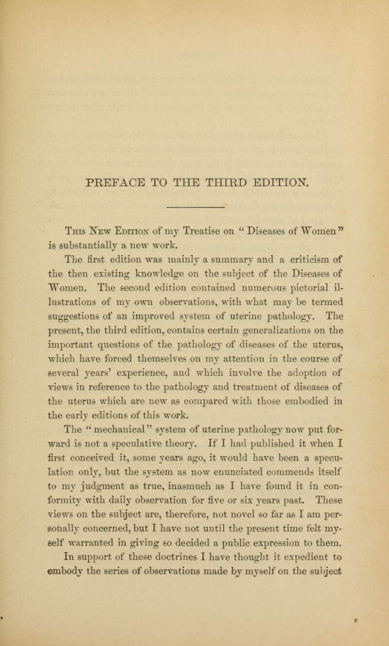 PREFACE TO THE THIRD EDITION. This Xew Editiox of nry Treatise on i; Diseases of Women  is substantially a new work. The first edition was mainly a summary and a criticism of the then existing knowledge on the subject of the Diseases of Women. The second edition contained numerous pictorial il- lustrations of my own observations, with what may be termed suggestions of an improved system of uterine pathology. The present, the third edition, contains certain generalizations on the important questions of the pathology of diseases of the uterus, which have forced themselves on my attention in the course of several years' experience, and which involve the adoption of views in reference to the pathology and treatment of diseases of the uterus which are new as compared with those embodied in the early editions of this work. The  mechanical'' system of uterine pathology now put for- ward is not a speculative theory. If I had published it when I first conceived it, some years ago, it would have been a specu- lation only, but the system as now enunciated commends itself to my judgment as true, inasmuch as I have found it in con- formity with daily observation for five or six years past. These views on the subject are, therefore, not novel so far as I am per- sonally concerned, but I have not until the present time felt my- self warranted in giving so decided a public expression to them. In support of these doctrines I have thought it expedient to embody the series of observations made by myself on the subject