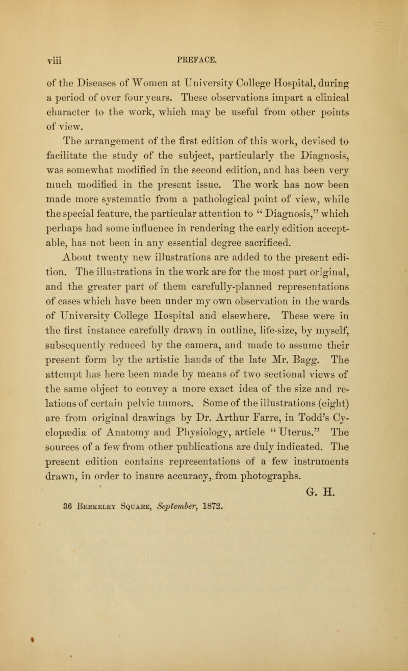 of the Diseases of Women at University College Hospital, during a period of over four years. These observations impart a clinical character to the work, which may be useful from other points of view. The arrangement of the first edition of this work, devised to facilitate the study of the subject, particularly the Diagnosis, was somewhat modified in the second edition, and has been very much modified in the present issue. The work has now been made more systematic from a pathological point of view, while the special feature, the particular attention to  Diagnosis, which perhaps had some influence in rendering the early edition accept- able, has not been in any essential degree sacrificed. About twenty new illustrations are added to the present edi- tion. The illustrations in the work are for the most part original, and the greater part of them carefully-planned representations of cases which have been under my own observation in the wards of University College Hospital and elsewhere. These were in the first instance carefully drawn in outline, life-size, by myself, subsequently reduced by the camera, and made to assume their present form by the artistic hands of the late Mr. Bagg. The attempt has here been made by means of two sectional views of the same object to convey a more exact idea of the size and re- lations of certain pelvic tumors. Some of the illustrations (eight) are from original drawings by Dr. Arthur Farre, in Todd's Cy- clopaedia of Anatomy and Physiology, article  Uterus. The sources of a few from other publications are duly indicated. The present edition contains representations of a few instruments drawn, in order to insure accuracy, from photographs. G. H. 36 Beekeley Squaee, September, 1872.