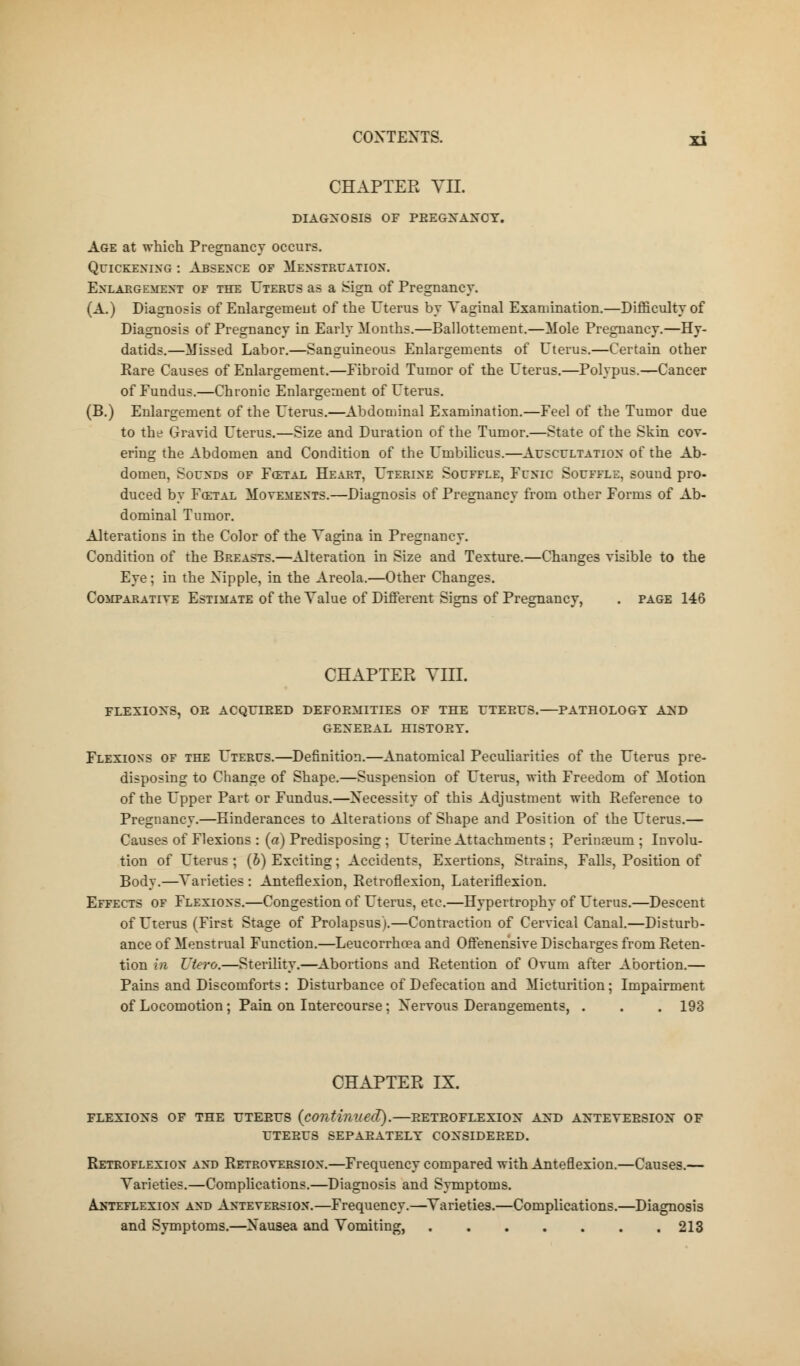 CHAPTER VII. DIAGNOSIS OF PBEGXAXCY. Age at which Pregnancy occurs. Quickening : Absence of Menstruation. Enlargement of the Uterus as a Sign of Pregnancy. (A.) Diagnosis of Enlargement of the Uterus by Vaginal Examination.—Difficulty of Diagnosis of Pregnancy in Early Months.—Ballottement.—Mole Pregnancy.—Hy- datids.—Missed Labor.—Sanguineous Enlargements of Uterus.—Certain other Rare Causes of Enlargement.—Eibroid Tumor of the Uterus.—Polypus.—Cancer of Fundus.—Chronic Enlargement of Uterus. (B.) Enlargement of the Uterus.—Abdominal Examination.—Feel of the Tumor due to the Gravid Uterus.—Size and Duration of the Tumor.—State of the Skin cov- ering the Abdomen and Condition of the Umbilicus.—Auscultation of the Ab- domen, Sounds of Fcetal Heart, Uterine Souffle, Funic Souffle, souud pro- duced by Fcetal Movements.—Diagnosis of Pregnancy from other Forms of Ab- dominal Tumor. Alterations in the Color of the Vagina in Pregnancy. Condition of the Breasts.—Alteration in Size and Texture.—Changes visible to the Eye; in the Nipple, in the Areola.—Other Changes. Comparative Estimate of the Value of Different Signs of Pregnancy, . page 146 CHAPTER VIIL FLEXIONS, OE ACQUIEED DEFOEillTIES OF THE UTEEUS. PATHOLOGY AXD GEXEEAL HISTOEY. Flexions of the Uterus.—Definition.—Anatomical Peculiarities of the Uterus pre- disposing to Change of Shape.—Suspension of Uterus, with Freedom of Motion of the Upper Part or Fundus.—Necessity of this Adjustment with Reference to Pregnancy.—Einderances to Alterations of Shape and Position of the Uterus.— Causes of Flexions : (a) Predisposing ; Uterine Attachments ; Perinoeum; Involu- tion of Uterus ; (b) Exciting; Accidents, Exertions, Strains. Falls, Position of Body.—Varieties : Anteflexion, Retroflexion, Lateriflexion. Effects of Flexions.—Congestion of Uterus, etc.—Hypertrophy of Uterus.—Descent of Uterus (First Stage of Prolapsus).—Contraction of Cervical Canal.—Disturb- ance of Menstrual Function.—Leucorrhcea and Offenehsive Discharges from Reten- tion iw Utero.—Sterility.—Abortions and Retention of Ovum after Abortion.— Pains and Discomforts : Disturbance of Defecation and Micturition; Impairment of Locomotion; Pain on Intercourse; Nervous Derangements, . . . 193 CHAPTER IX. flexioxs of the uteeus (continued).—eeteoflexiox axd axteveesiox of LTEBUS SEPAEATELY COXSIDEEED. Retroflexion and Retroversion.—Frequency compared with Anteflexion.—Causes.— Varieties.—Complications.—Diagnosis and Symptoms. Anteflexion and Anteversion.—Frequency.—Varieties.—Complications.—Diagnosis and Symptoms.—Nausea and Vomiting, 213