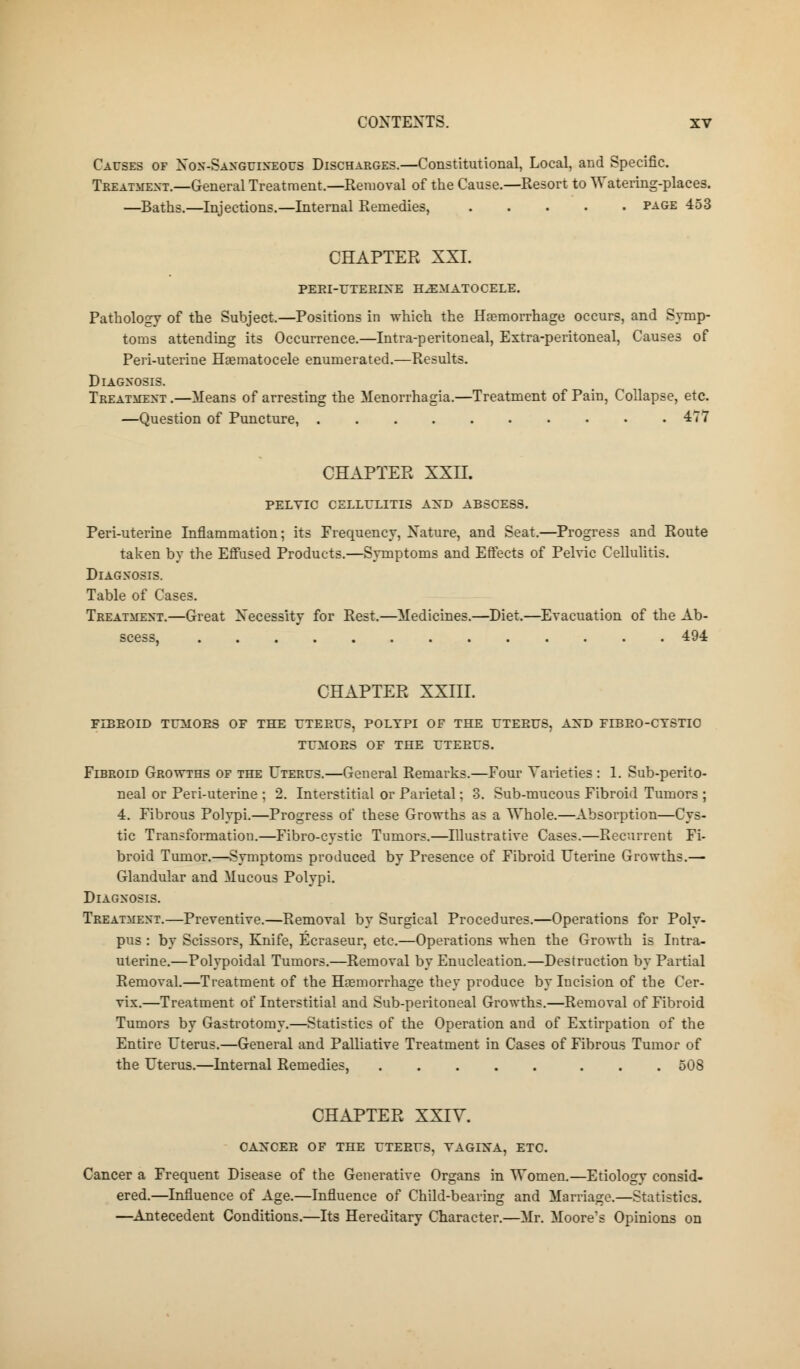 Causes of Non-Sanguineous Discharges.—Constitutional, Local, and Specific. Treatment.—General Treatment.—Removal of the Cause.—Resort to Watering-places. —Baths.—Injections.—Internal Remedies, page 453 CHAPTER XXI. PEEI-UTEBIXE HEMATOCELE. Pathology of the Subject.—Positions in which the Haemorrhage occurs, and Symp- toms attending its Occurrence.—Intra-peritoneal, Extra-peritoneal, Causes of Peri-uterine Haematocele enumerated.—Results. Diagnosis. Treatment .—Means of arresting the Menorrhagia.—Treatment of Pain, Collapse, etc. —Question of Puncture, 477 CHAPTER XXII. PELTIC CELLULITIS AND ABSCESS. Peri-uterine Inflammation; its Frequency, Xature, and Seat.—Progress and Route taken by the Effused Products.—Symptoms and Effects of Pelvic Cellulitis. Diagnosis. Table of Cases. Treatment.—Great Necessity for Rest.—Medicines.—Diet.—Evacuation of the Ab- scess, 494 CHAPTER XXIII. FLEEOID TUMOES OF THE UTEEUS, POLYPI OF THE UTEEUS, AXD FIBEO-CTSTIC TUMOES OF THE UTEEUS. Fibroid Growths of the Uterus.—General Remarks.—Four Varieties : 1. Sub-perito- neal or Peri-uterine ; 2. Interstitial or Parietal; 3. Sub-mucous Fibroid Tumors ; 4. Fibrous Polypi.—Progress of these Growths as a Whole.—Absorption—Cys- tic Transformation.—Fibro-cystic Tumors.—Illustrative Cases.—Recurrent Fi- broid Tumor.—Symptoms produced by Presence of Fibroid Uterine Growths.— Glandular and Mucous Polypi. Diagnosis. Treatment.—Preventive.—Removal by Surgical Procedures.—Operations for Poly- pus : by Scissors, Knife, Ecraseur, etc.—Operations when the Growth is Intra- uterine.—Polypoidal Tumors.—Removal by Enucleation.—Destruction by Partial Removal.—Treatment of the Haemorrhage they produce by Incision of the Cer- vix.—Treatment of Interstitial and Sub-peritoneal Growths.—Removal of Fibroid Tumors by Gastrotomy.—Statistics of the Operation and of Extirpation of the Entire Uterus.—General and Palliative Treatment in Cases of Fibrous Tumor of the Uterus.—Internal Remedies, 508 CHAPTER XXIY. CAXCEE OF THE UTEEUS, VAGINA, ETC. Cancer a Frequent Disease of the Generative Organs in Women.—Etiology consid- ered.—Influence of Age.—Influence of Child-bearing and Marriage.—Statistics. —Antecedent Conditions.—Its Hereditary Character.—Mr. Moore's Opinions on