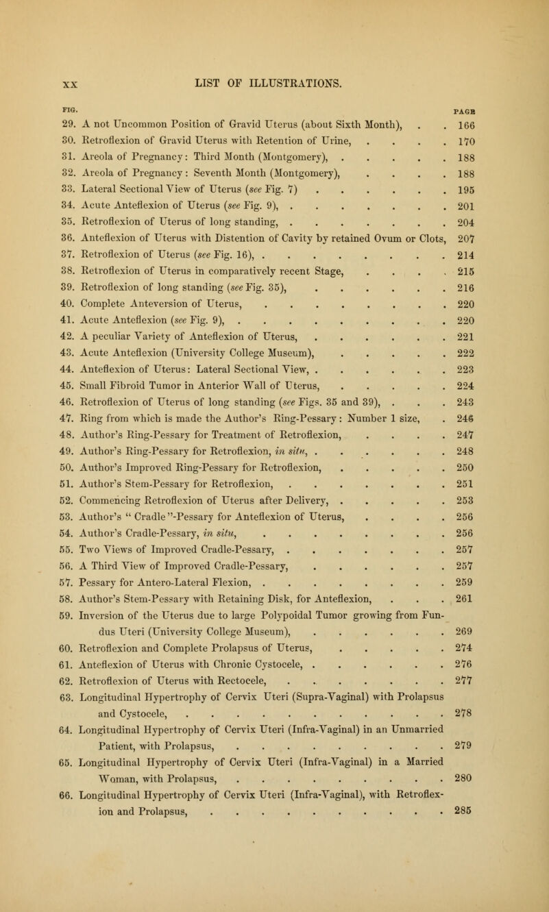 and 39), . Number 1 size, FIG. 29. A not Uncommon Position of Gravid Uterus (about Sixth Month), 30. Retroflexion of Gravid Uterus with Retention of Urine, 31. Areola of Pregnancy: Third Month (Montgomery), 32. Areola of Pregnancy : Seventh Month (Montgomery), 33. Lateral Sectional View of Uterus (see Fig. 7) 34. Acute Anteflexion of Uterus (see Fig. 9), . 35. Retroflexion of Uterus of long standing, . 36. Anteflexion of Uterus with Distention of Cavity by retained Ovum or Clots, 37. Retroflexion of Uterus (see Fig. 16), . 38. Retroflexion of Uterus in comparatively recent Stage, 39. Retroflexion of long standing (see Fig. 35), 40. Complete Anteversion of Uterus, 41. Acute Anteflexion (see Fig. 9), 42. A peculiar Variety of Anteflexion of Uterus, 43. Acute Anteflexion (University College Museum), 44. Anteflexion of Uterus: Lateral Sectional View, . 45. Small Fibroid Tumor in Anterior Wall of Uterus, 46. Retroflexion of Uterus of long standing (see Figs. 35 4*7. Ring from which is made the Author's Ring-Pessary 48. Author's Ring-Pessary for Treatment of Retroflexion, 49. Author's Ring-Pessary for Retroflexion, in situ, . 50. Author's Improved Ring-Pessary for Retroflexion, 51. Author's Stem-Pessary for Retroflexion, 52. Commencing Retroflexion of Uterus after Delivery, 53. Author's  Cradle -Pessary for Anteflexion of Uterus, 54. Author's Cradle-Pessary, in situ, 55. Two Views of Improved Cradle-Pessary, . 56. A Third View of Improved Cradle-Pessary, 57. Pessary for Antero-Lateral Flexion, . 58. Author's Stem-Pessary with Retaining Disk, for Anteflexion, 59. Inversion of the Uterus due to large Polypoidal Tumor growing from Fun- dus Uteri (University College Museum), 60. Retroflexion and Complete Prolapsus of Uterus, 61. Anteflexion of Uterus with Chronic Cystocele, 62. Retroflexion of Uterus with Rectocele, . 63. Longitudinal Hypertrophy of Cervix Uteri (Supra-Vaginal) with Prolapsus and Cystocele, 64. Longitudinal Hypertrophy of Cervix Uteri (Infra-Vaginal) in an Unmarried Patient, with Prolapsus, 65. Longitudinal Hypertrophy of Cervix Uteri (Infra-Vaginal) in a Married Woman, with Prolapsus, 66. Longitudinal Hypertrophy of Cervix Uteri (Infra-Vaginal), with Retroflex- ion and Prolapsus, PAGB 166 170 188 188 195 201 204 207 214 215 216 220 220 221 222 223 224 243 246 247 248 250 251 253 256 256 257 257 259 261 269 274 276 277 278 279 280 285