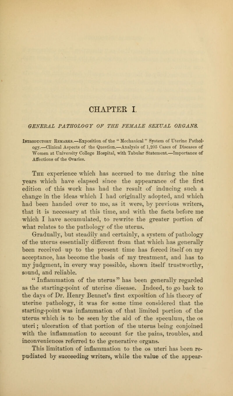 GENERAL PATHOLOGY OF THE FEMALE SEXUAL ORGANS. Introductory Remarks.—Exposition of the  Mechanical n System of Uterine Pathol- ogy.—Clinical Aspects of the Question.—Analysis of 1,205 Cases of Diseases of Women at University College Hospital, with Tabular Statement.—Importance of Affections of the Ovaries. The experience which has accrued to me during the nine years which have elapsed since the appearance of the first edition of this work has had the result of inducing such a change in the ideas which I had originally adopted, and which had been handed over to me. as it were, by previous writers, that it is necessary at this time, and with the facts before me which I have accumulated, to rewrite the greater portion of what relates to the pathology of the uterus. Gradually, but steadily and certainly, a system of pathology of the uterus essentially different from that which has generally been received up to the present time has forced itself on my acceptance, has become the basis of my treatment, and has to my judgment, in every way possible, shown itself trustworthy, sound, and reliable. ;* Inflammation of the uterus n has been generally regarded as the starting-point of uterine disease. Indeed, to go back to the days of Dr. Henry Bennet's first exposition of his theory of uterine pathology, it was for some time considered that the starting-point was inflammation of that limited portion of the uterus which is to be seen by the aid of the speculum, the os uteri; ulceration of that portion of the uterus being conjoined with the inflammation to account for the pains, troubles, and inconveniences referred to the generative organs. This limitation of inflammation to the os uteri has been re- pudiated by succeeding writers, while the value of the appear-