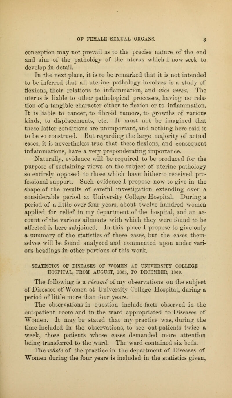 conception may not prevail as to the precise nature of the end and aim of the pathology of the uterus which I now seek to develop in detail. In the next place, it is to be remarked that it is not intended to be inferred that all uterine pathology involves is a study of flexions, their relations to inflammation, and vice versa. The uterus is liable to other pathological processes, having no rela- tion of a tangible character either to flexion or to inflammation. It is liable to cancer, to fibroid tumors, to growths of various kinds, to displacements, etc. It must not be imagined that these latter conditions are unimportant, and nothing here said is to be so construed. But regarding the large majority of actual cases, it is nevertheless true that these flexions, and consequent inflammations, have a very preponderating importance. Naturally, evidence will be required to be produced for the purpose of sustaining views on the subject of uterine pathology so entirely opposed to those which have hitherto received pro- fessional support. Such evidence I propose now to give in the shape of the results of careful investigation extending over a considerable period at University College Hospital. During a period of a little over four years, about twelve hundred women applied for relief in my department of the hospital, and an ac- count of the various ailments with which they were found to be affected is here subjoined. In this place I propose to give only a summary of the statistics of these cases, but the cases them- selves will be found analyzed and commented upon under vari- ous headings in other portions of this work. STATISTICS OF DISEASES OF WOMEX AT UNIVERSITY COLLEGE HOSPITAL, FROM AUGUST, 1865, TO DECEMBER, 1869. The following is a resume of my observations on the subject of Diseases of Women at University College Hospital, during a period of little more than four years. The observations in question include facts observed in the out-patient room and in the ward appropriated to Diseases of Women. It may be stated that my practice was. during the time included in the observations, to see out-patients twice a week, those patients whose cases demanded more attention being transferred to the ward. The ward contained six beds. The whole of the practice in the department of Diseases of Women during the four years is included in the statistics given,