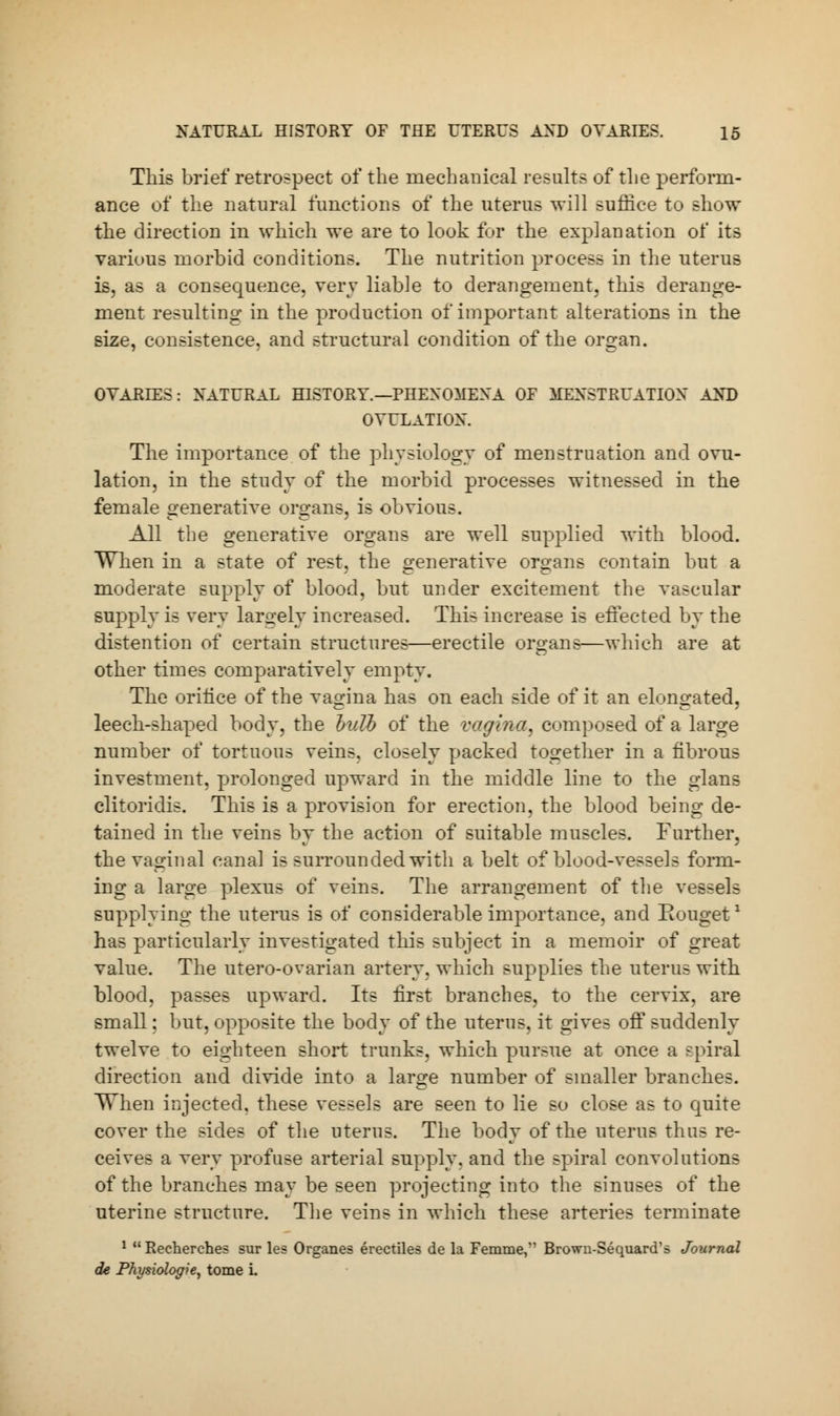 This brief retrospect of the mechanical results of the perform- ance of the natural functions of the uterus will suffice to show the direction in which we are to look for the explanation of its various morbid conditions. The nutrition process in the uterus is, as a consequence, very liable to derangement, this derange- ment resulting in the production of important alterations in the size, consistence, and structural condition of the organ. OVARIES: NATURAL HISTORY.—PHENOMENA OF MENSTRUATION AND OVULATION. The importance of the physiology of menstruation and ovu- lation, in the study of the morbid processes witnessed in the female generative organs, is obvious. All the generative organs are well supplied with blood. When in a state of rest, the generative organs contain but a moderate supply of blood, but under excitement the vascular supply is very largely increased. This increase is effected by the distention of certain structures—erectile organs—which are at other times comparatively empty. The oriiice of the vagina has on each side of it an elongated, leech-shaped body, the bulb of the vagina, composed of a large number of tortuous veins, closely packed together in a fibrous investment, prolonged upward in the middle line to the glans clitoridis. This is a provision for erection, the blood being de- tained in the veins by the action of suitable muscles. Further, the vaginal canal is surrounded with a belt of blood-vessels form- ing a large plexus of veins. The arrangement of the vessels supplying the uterus is of considerable importance, and Eouget1 has particularly investigated this subject in a memoir of great value. The utero-ovarian artery, which supplies the uterus with blood, passes upward. Its first branches, to the cervix, are small; but, opposite the body of the uterus, it gives off suddenly twelve to eighteen short trunks, which pursue at once a spiral direction and divide into a large number of smaller branches. When injected, these vessels are seen to lie so close as to quite cover the sides of the uterus. The body of the uterus thus re- ceives a very profuse arterial supply, and the spiral convolutions of the branches may be seen projecting into the sinuses of the uterine structure. The veins in which these arteries terminate 1 Recherches sur les Organes erectiles de la Femme, Brown-Sequard's Journal de Physiologie, tome i.