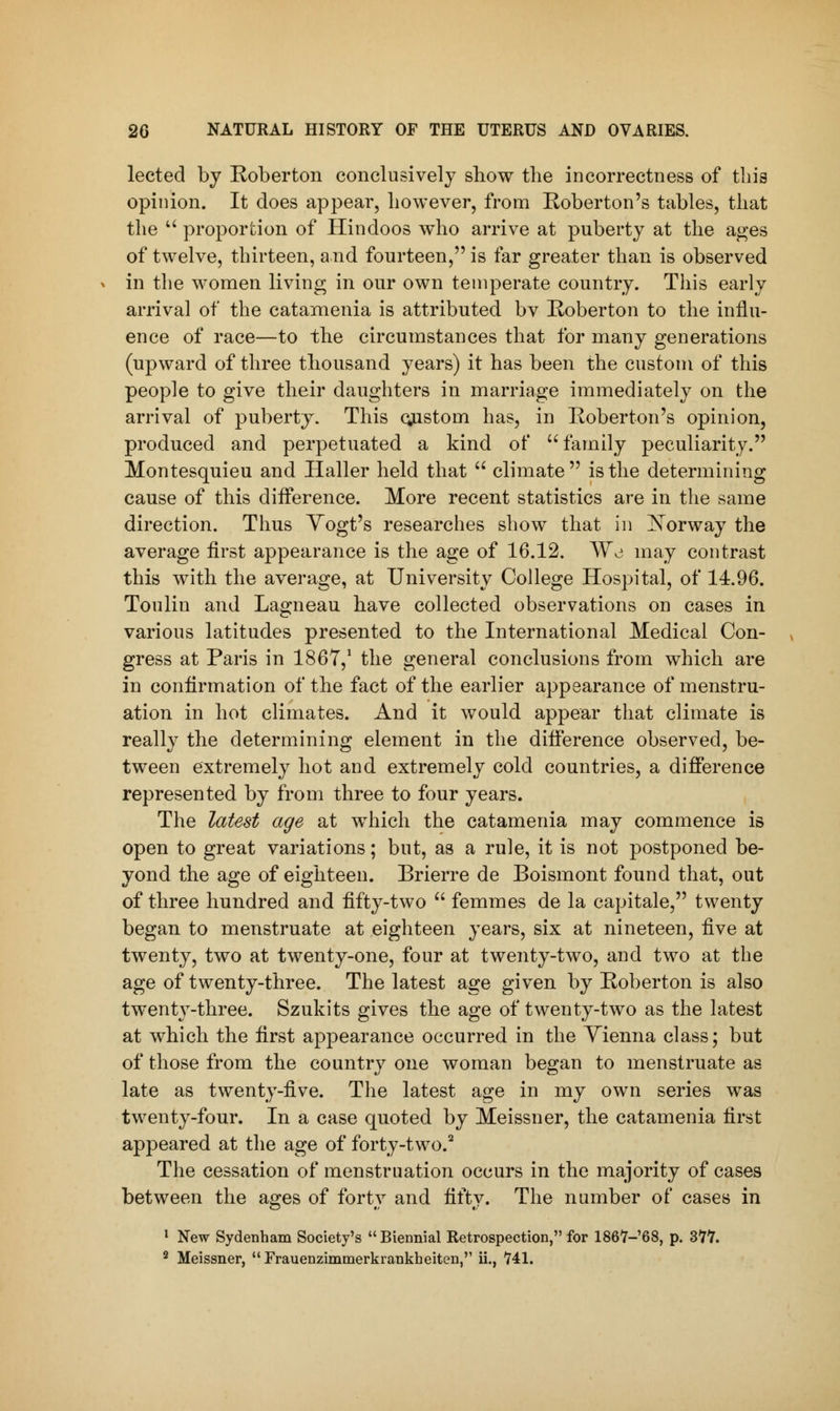 lected by Roberton conclusively show the incorrectness of this opinion. It does appear, however, from Roberton's tables, that the  proportion of Hindoos who arrive at puberty at the ages of twelve, thirteen, and fourteen, is far greater than is observed in the women living in our own temperate country. This early arrival of the catamenia is attributed bv Roberton to the influ- ence of race—to the circumstances that for many generations (upward of three thousand years) it has been the custom of this people to give their daughters in marriage immediately on the arrival of puberty. This custom has, in Roberton's opinion, produced and perpetuated a kind of family peculiarity. Montesquieu and Haller held that  climate is the determining cause of this difference. More recent statistics are in the same direction. Thus Yogt's researches show that in Norway the average first appearance is the age of 16.12. Wo may contrast this with the average, at University College Hospital, of 14.96. Toulin and Lagneau have collected observations on cases in various latitudes presented to the International Medical Con- gress at Paris in 1867,1 the general conclusions from which are in confirmation of the fact of the earlier appearance of menstru- ation in hot climates. And it would appear that climate is really the determining element in the difference observed, be- tween extremely hot and extremely cold countries, a difference represented by from three to four years. The latest age at which the catamenia may commence is open to great variations; but, as a rule, it is not postponed be- yond the age of eighteen. Brierre de Boismont found that, out of three hundred and fifty-two  femmes de la capitale, twenty began to menstruate at eighteen years, six at nineteen, five at twenty, two at twenty-one, four at twenty-two, and two at the age of twenty-three. The latest age given by Roberton is also twenty-three. Szukits gives the age of twenty-two as the latest at which the first appearance occurred in the Vienna class; but of those from the country one woman began to menstruate as late as twenty-five. The latest age in my own series was twenty-four. In a case quoted by Meissner, the catamenia first appeared at the age of forty-two.2 The cessation of menstruation occurs in the majority of cases between the ages of forty and fifty. The number of cases in 1 New Sydenham Society's Biennial Retrospection, for 1867-68, p. 377. 2 Meissner,  Frauenzimmerkrankheiten, ii., 741.