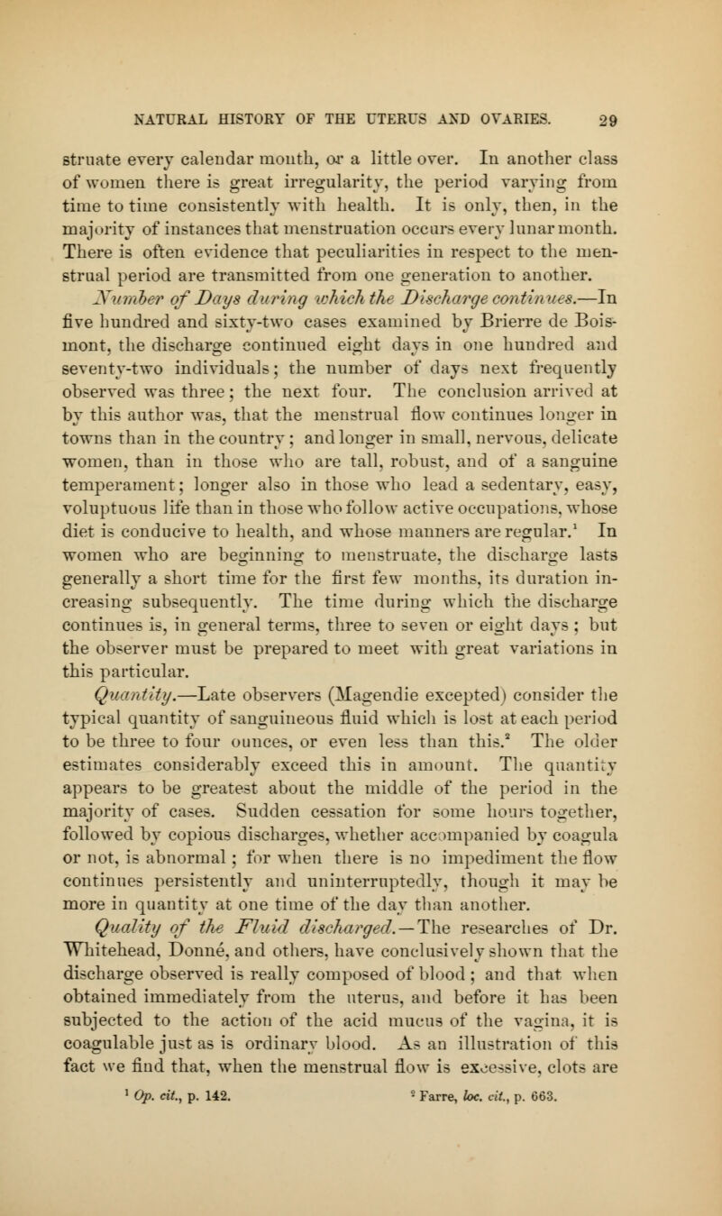 struate every calendar month, or a little over. In another class of women there is great irregularity, the period varying from time to time consistently with health. It is only, then, in the majority of instances that menstruation occurs every lunar month. There is often evidence that peculiarities in respect to the men- strual period are transmitted from one generation to another. Number of Days during which the Discharge continues.—In five hundred and sixty-two cases examined by Brierre de Bois- mont. the discharge continued eight davs in one hundred and seventy-two individuals; the number of days next frequently observed was three; the next four. The conclusion arrived at by this author was, that the menstrual flow continues longer in towns than in the country; and longer in small, nervous, delicate women, than in those who are tall, robust, and of a sanguine temperament; longer also in those who lead a sedentary, easy, voluptuous life than in those who follow active occupations, whose diet is conducive to health, and whose manners are regular.1 In women who are beginning to menstruate, the discharge lasts generally a short time for the first few months, its duration in- creasing subsequently. The time during which the discharge continues is, in general terms, three to seven or eight days : but the observer must be prepared to meet with great variations in this particular. Quantity.—Late observers (Magendie excepted) consider the typical quantity of sanguineous fluid which is lost at each period to be three to four ounces, or even less than this.2 The older estimates considerably exceed this in amount. The quantity appears to be greatest about the middle of the period in the majority of cases. Sudden cessation for some hours together, followed by copious discharges, whether accompanied by eoagnla or not, is abnormal; for when there is no impediment the flow continues persistently and uninterruptedly, though it may be more in quantity at one time of the day than another. Quality of the Fluid discharged. —The researches of Dr. Whitehead, Donne, and others, have conclusively shown that the discharge observed is really composed of blood ; and that when obtained immediately from the uterus, and before it has been subjected to the action of the acid mucus of the vagina, it is coagulable just as is ordinary blood. As an illustration of this fact we find that, when the menstrual flow is excessive, clots are 1 Op. cit, p. 142. ■ Farre, loc. at, p. 663.