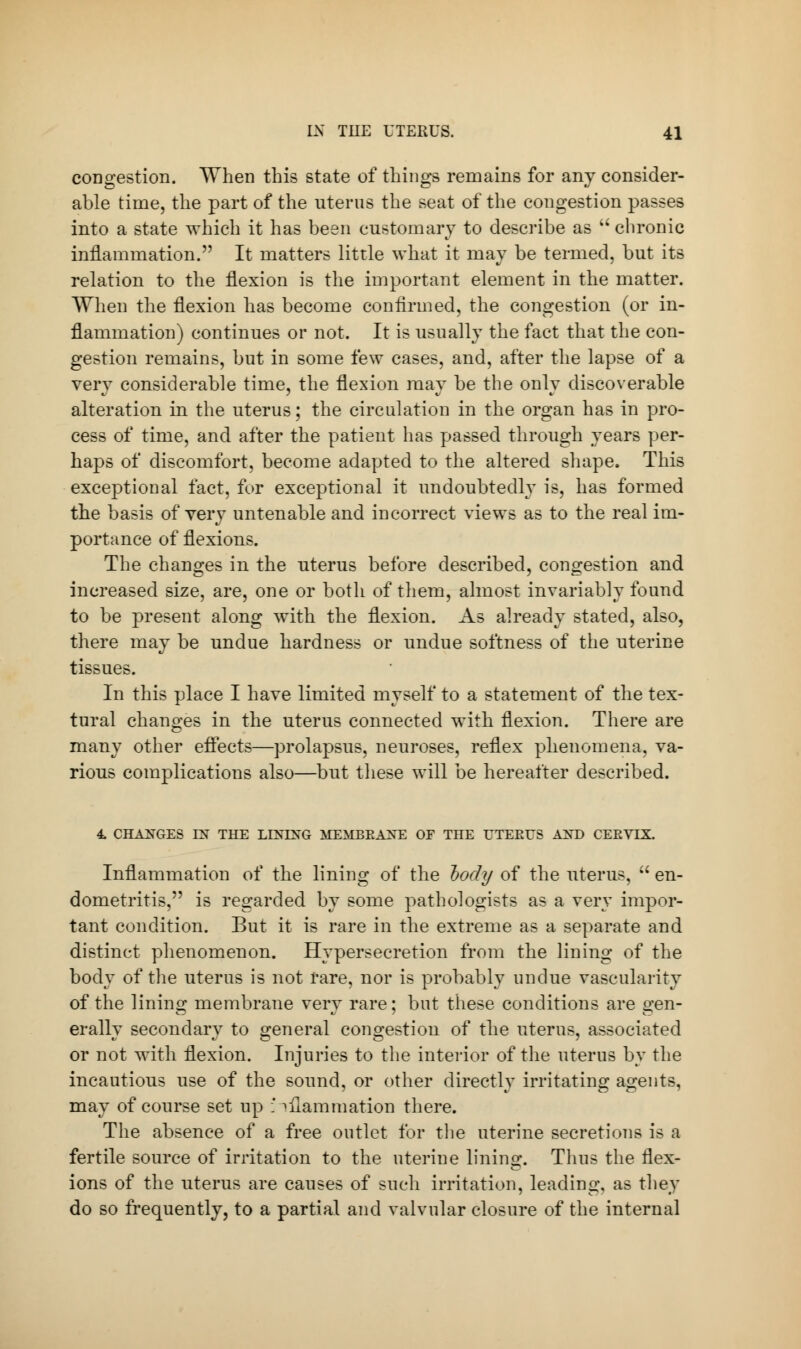 congestion. When this state of things remains for any consider- able time, the part of the uterus the seat of the congestion passes into a state which it has been customary to describe as  chronic inflammation. It matters little what it may be termed, but its relation to the flexion is the important element in the matter. When the flexion has become confirmed, the congestion (or in- flammation) continues or not. It is usually the fact that the con- gestion remains, but in some few cases, and, after the lapse of a very considerable time, the flexion may be the only discoverable alteration in the uterus; the circulation in the organ has in pro- cess of time, and after the patient has passed through years per- haps of discomfort, become adapted to the altered shape. This exceptional fact, for exceptional it undoubtedly is, has formed the basis of very untenable and incorrect views as to the real im- portance of flexions. The changes in the uterus before described, congestion and increased size, are, one or both of them, almost invariably found to be present along with the flexion. As already stated, also, there may be undue hardness or undue softness of the uterine tissues. In this place I have limited myself to a statement of the tex- tural changes in the uterus connected with flexion. There are many other effects—prolapsus, neuroses, reflex phenomena, va- rious complications also—but these will be hereafter described. 4. CHAXGES IX THE LINING MEMBEAXE OF THE UTERUS AND CEEVLX. Inflammation of the lining of the hody of the uterus,  en- dometritis, is regarded by some pathologists as a very impor- tant condition. But it is rare in the extreme as a separate and distinct phenomenon. Hypersecretion from the lining of the body of the uterus is not rare, nor is probably undue vascularity of the lining membrane very rare; but these conditions are gen- erally secondary to general congestion of the uterus, associated or not with flexion. Injuries to the interior of the uterus by the incautious use of the sound, or other directly irritating agents, may of course set up inflammation there. The absence of a free outlet for the uterine secretions is a fertile source of irritation to the uterine lining. Tims the flex- ions of the uterus are causes of such irritation, leading, as they do so frequently, to a partial and valvular closure of the internal