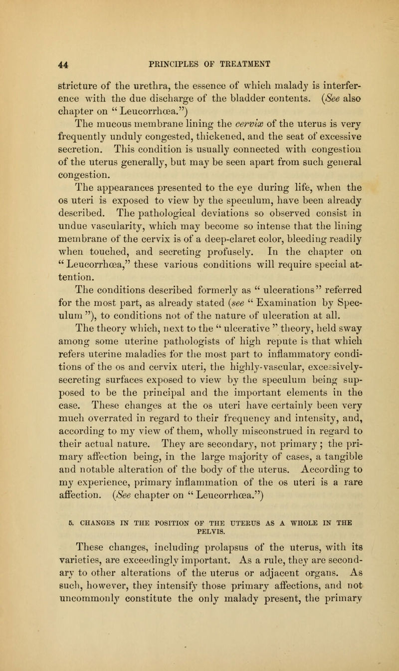 stricture of the urethra, the essence of which malady is interfer- ence with the due discharge of the bladder contents. (See also chapter on  Leucorrhcea.) The mucous membrane lining the cervix of the uterus is very frequently unduly congested, thickened, and the seat of excessive secretion. This condition is usually connected with congestion of the uterus generally, but may be seen apart from such general congestion. The appearances presented to the eye during life, when the os uteri is exposed to view by the speculum, have been already described. The pathological deviations so observed consist in undue vascularity, which may become so intense that the lining membrane of the cervix is of a deep-claret color, bleeding readily when touched, and secreting profusely. In the chapter on  Leucorrhoea, these various conditions will require special at- tention. The conditions described formerly as  ulcerations referred for the most part, as already stated (see  Examination by Spec- ulum ), to conditions not of the nature of ulceration at all. The theory which, next to the  ulcerative  theory, held sway among some uterine pathologists of high repute is that which refers uterine maladies for the most part to inflammatory condi- tions of the os and cervix uteri, the highly-vascular, excessively- secreting surfaces exposed to view by the speculum being sup- posed to be the principal and the important elements in the case. These changes at the os uteri have certainly been very much overrated in regard to their frequency and intensity, and, according to my view of them, wholly misconstrued in regard to their actual nature. They are secondary, not primary ; the pri- mary affection being, in the large majority of cases, a tangible and notable alteration of the body of the uterus. According to my experience, primary inflammation of the os uteri is a rare affection. (See chapter on  Leucorrhoea.) 5. CHANGES IN THE POSITION OF THE UTERUS AS A WHOLE IN THE PELVIS. These changes, including prolapsus of the uterus, with its varieties, are exceedingly important. As a rule, they are second- ary to other alterations of the uterus or adjacent organs. As such, however, they intensity those primary affections, and not uncommonly constitute the only malady present, the primary