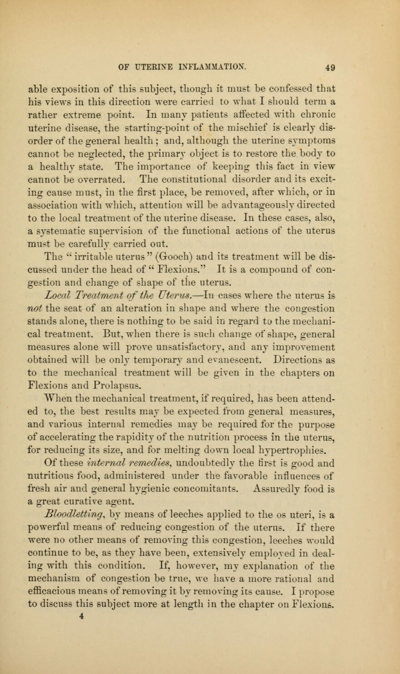 able exposition of this subject, though it must be confessed that his views in this direction were carried to what I should term a rather extreme point. In many patients affected with chronic uterine disease, the starting-point of the mischief is clearly dis- order of the general health ; and, although the uterine symptoms cannot be neglected, the primary object is to restore the body to a healthy state. The importance of keeping this fact in view cannot be overrated. The constitutional disorder and its excit- ing cause must, in the first place, be removed, after which, or in association with which, attention will be advantageously directed to the local treatment of the uterine disease. In these cases, also, a systematic supervision of the functional actions of the uterus must be carefully carried out. The  irritable uterus (Gooch) and its treatment will be dis- cussed under the head of  Flexions. It is a compound of con- gestion and change of shape of the uterus. Local Treatment of the Uterus.—In cases where the uterus is not the seat of an alteration in shape and where the congestion stands alone, there is nothing to be said in regard to the mechani- cal treatment. But, when there is such change of shape, general measures alone will prove unsatisfactory, and any improvement obtained will be only temporary and evanescent. Directions as to the mechanical treatment will be given in the chapters on Flexions and Prolapsus. When the mechanical treatment, if required, has been attend- ed to, the best results may be expected from general measures, and various internal remedies may be required for the purpose of accelerating the rapidity of the nutrition process in the uterus, for reducing its size, and for melting down local hypertrophies. Of these internal remedies* undoubtedly the first is good and nutritious food, administered under the favorable influences of fresh air and general hygienic concomitants. Assuredly food is a great curative agent. Bloodletting, by means of leeches applied to the os uteri, is a powerful means of reducing congestion of the uterus. If there were no other means of removing this congestion, leeches would continue to be, as they have been, extensively employed in deal- ing with this condition. If, however, my explanation of the mechanism of congestion be true, we have a more rational and efficacious means of removing it by removing its cause. I propose to discuss this subject more at length in the chapter on Flexions. 4