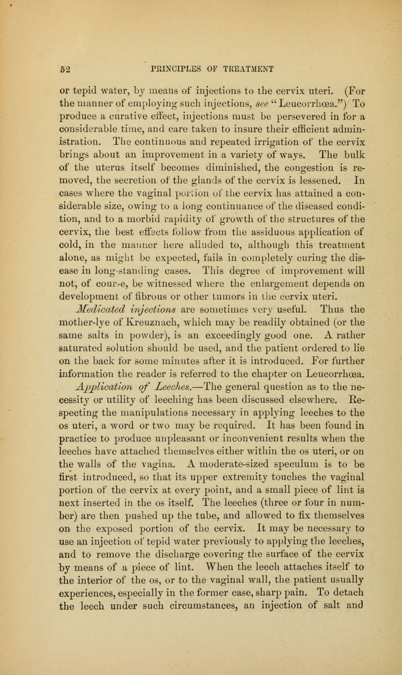 or tepid water, by means of injections to the cervix uteri. (For the manner of employing such injections, see  Leucorrhcea.) To produce a curative effect, injections must be persevered in for a considerable time, and care taken to insure their efficient admin- istration. The continuous and repeated irrigation of the cervix brings about an improvement in a variety of ways. The bulk of the uterus itself becomes diminished, the congestion is re- moved, the secretion of the glands of the cervix is lessened. In cases where the vaginal portion of the cervix has attained a con- siderable size, owing to a long continuance of the diseased condi- tion, and to a morbid rapidity of growth of the structures of the cervix, the best effects follow from the assiduous application of cold, in the manner here alluded to, although this treatment alone, as might be expected, fails in completely curing the dis- ease in long-standing cases. This degree of improvement will not, of couive, be witnessed where the enlargement depends on development of fibrous or other tumors in the cervix uteri. Medicated injections are sometimes very useful. Thus the mother-lye of Kreuznach, which may be readily obtained (or the same salts in powder), is an exceedingly good one. A rather saturated solution should be used, and the patient ordered to lie on the hack for some minutes after it is introduced. For further information the reader is referred to the chapter on Leucorrhcea. Application of Leeches.—The general question as to the ne- cessity or utility of leeching has been discussed elsewhere. Re- specting the manipulations necessary in applying leeches to the os uteri, a word or two may be required. It has been found in practice to produce unpleasant or inconvenient results when the leeches have attached themselves either within the os uteri, or on the walls of the vagina. A moderate-sized speculum is to be first introduced, so that its upper extremity touches the vaginal portion of the cervix at every point, and a small piece of lint is next inserted in the os itself. The leeches (three or four in num- ber) are then pushed up the tube, and allowed to fix themselves on the exposed portion of the cervix. It may be necessary to use an injection of tepid water previously to applying the leeches, and to remove the discharge covering the surface of the cervix by means of a piece of lint. When the leech attaches itself to the interior of the os, or to the vaginal wall, the patient usually experiences, especially in the former case, sharp pain. To detach the leech under such circumstances, an injection of salt and