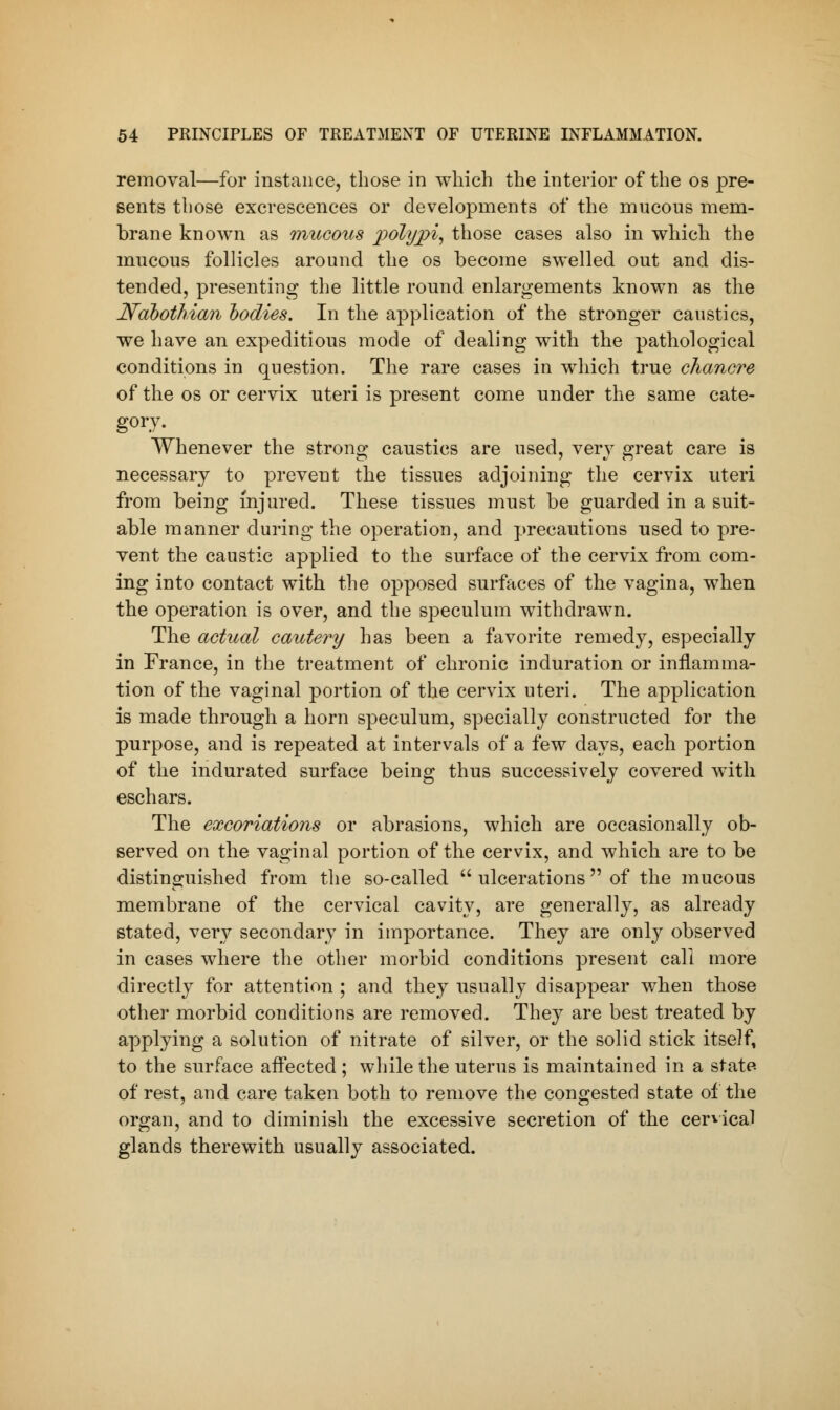 removal—for instance, those in which the interior of the os pre- sents those excrescences or developments of the mucous mem- brane known as mucous 2iolyjpi, those cases also in which the mucous follicles around the os become swelled out and dis- tended, presenting the little round enlargements known as the Nabothian bodies. In the application of the stronger caustics, we have an expeditious mode of dealing with the pathological conditions in question. The rare cases in which true chancre of the os or cervix uteri is present come under the same cate- gory. Whenever the strong caustics are used, very great care is necessary to prevent the tissues adjoining the cervix uteri from being injured. These tissues must be guarded in a suit- able manner during the operation, and precautions used to pre- vent the caustic applied to the surface of the cervix from com- ing into contact with the opposed surfaces of the vagina, when the operation is over, and the speculum withdrawn. The actual cautery has been a favorite remedy, especially in France, in the treatment of chronic induration or inflamma- tion of the vaginal portion of the cervix uteri. The application is made through a horn speculum, specially constructed for the purpose, and is repeated at intervals of a few days, each portion of the indurated surface being thus successively covered with eschars. The excoriations or abrasions, which are occasionally ob- served on the vaginal portion of the cervix, and which are to be distinguished from the so-called  ulcerations  of the mucous membrane of the cervical cavity, are generally, as already stated, very secondary in importance. They are only observed in cases where the other morbid conditions present call more directly for attention ; and they usually disappear when those other morbid conditions are removed. They are best treated by applying a solution of nitrate of silver, or the solid stick itself, to the surface affected ; while the uterus is maintained in a state of rest, and care taken both to remove the congested state of the organ, and to diminish the excessive secretion of the cervical glands therewith usually associated.