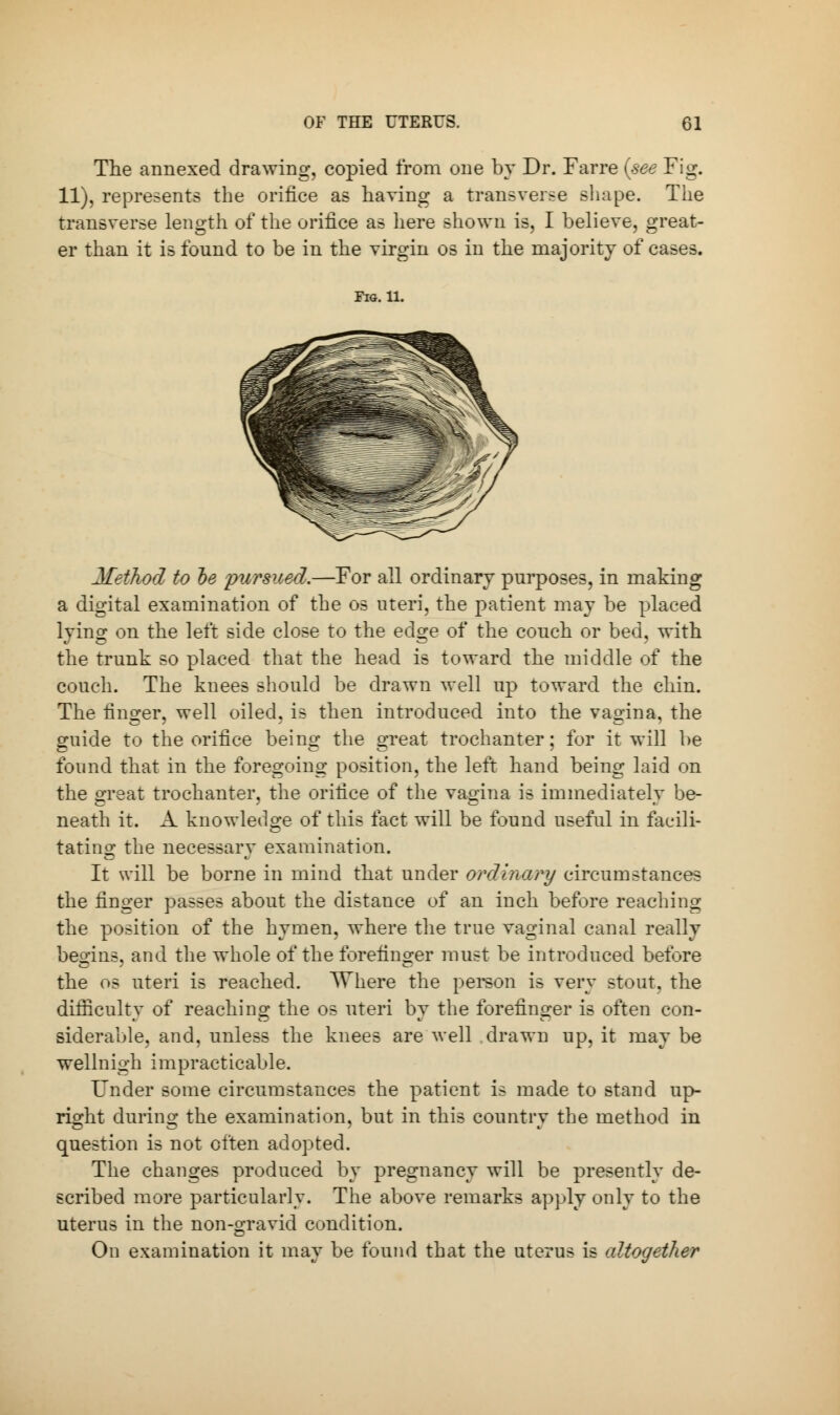 The annexed drawing, copied from one by Dr. Faroe (see Fig. 11), represents the orifice as having a transverse shape. The transverse length of the orifice as here shown is, I believe, great- er than it is found to be in the virgin os in the majority of cases. Fig. 11. Method to he pursued.—For all ordinary purposes, in making a digital examination of the os uteri, the patient may be placed lying on the left side close to the edge of the couch or bed, with the trunk so placed that the head is toward the middle of the couch. The knees should be drawn well up toward the chin. The finger, well oiled, is then introduced into the vagina, the guide to the orifice being the great trochanter; for it will be found that in the foregoing position, the left hand being laid on the great trochanter, the orifice of the vagina is immediately be- neath it. A knowledge of this fact will be found useful in facili- tating the necessary examination. It will be borne in mind that under ordinary circumstances the finger passes about the distance of an inch before reaching the position of the hymen, where the true vaginal canal really begins, and the whole of the forefinger must be introduced before the os uteri is reached. Where the person is very stout, the difficulty of reaching the os uteri by the forefinger is often con- siderable, and, unless the knees are well drawn up, it may be wellnigh impracticable. Under some circumstances the patient is made to stand up- right during the examination, but in this country the method in question is not often adopted. The changes produced by pregnancy will be presently de- scribed more particularly. The above remarks apply only to the uterus in the non-gravid condition. On examination it may be found that the uterus is altogether