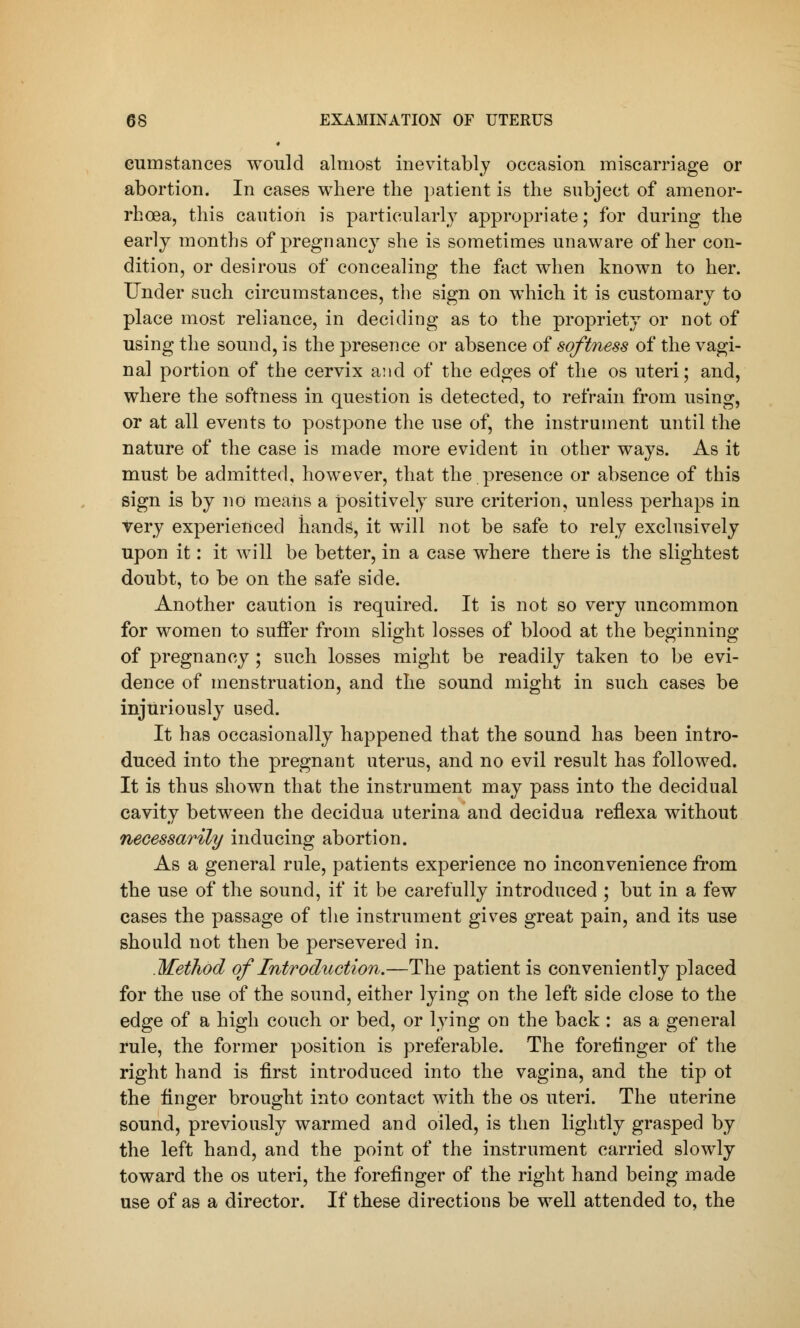 cumstances would almost inevitably occasion miscarriage or abortion. In cases where the patient is the subject of amenor- rhea, this caution is particularly appropriate; for during the early months of pregnancy she is sometimes unaware of her con- dition, or desirous of concealing the fact when known to her. Under such circumstances, the sign on which it is customary to place most reliance, in deciding as to the propriety or not of using the sound, is the presence or absence of softness of the vagi- nal portion of the cervix and of the edges of the os uteri; and, where the softness in question is detected, to refrain from using, or at all events to postpone the use of, the instrument until the nature of the case is made more evident in other ways. As it must be admitted, however, that the presence or absence of this sign is by no means a positively sure criterion, unless perhaps in very experienced hands, it will not be safe to rely exclusively upon it: it will be better, in a case where there is the slightest doubt, to be on the safe side. Another caution is required. It is not so very uncommon for women to suffer from slight losses of blood at the beginning of pregnancy; such losses might be readily taken to be evi- dence of menstruation, and the sound might in such cases be injuriously used. It has occasionally happened that the sound has been intro- duced into the pregnant uterus, and no evil result has followed. It is thus shown that the instrument may pass into the decidual cavity between the decidua uterina and decidua reflexa without necessarily inducing abortion. As a general rule, patients experience no inconvenience from the use of the sound, if it be carefully introduced ; but in a few cases the passage of the instrument gives great pain, and its use should not then be persevered in. Method of Introduction.—The patient is conveniently placed for the use of the sound, either lying on the left side close to the edge of a high couch or bed, or lying on the back : as a general rule, the former position is preferable. The forefinger of the right hand is first introduced into the vagina, and the tip ot the finger brought into contact with the os uteri. The uterine sound, previously warmed and oiled, is then lightly grasped by the left hand, and the point of the instrument carried slowly toward the os uteri, the forefinger of the right hand being made use of as a director. If these directions be well attended to, the