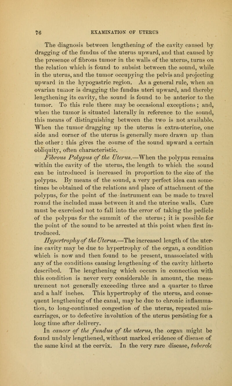 The diagnosis between lengthening of the cavity caused by dragging of the fundus of the uterus upward, and that caused by the presence of fibrous tumor in the walls of the uterus, turns on the relation which is found to subsist between the sound, while in the uterus, and the tumor occupying the pelvis and projecting upward in the hypogastric region. As a general rule, when an ovarian tumor is dragging the fundus uteri upward, and thereby lengthening its cavity, the sound is found to be anterior to the tumor. To this rule there may be occasional exceptions ; and, when the tumor is situated laterally in reference to the sound, this means of distinguishing between the two is not available. When the tumor dragging up the uterus is extra-uterine, one side and corner of the uterus is generally more drawn up than the other: this gives the course of the sound upward a certain obliquity, often characteristic. Fibrous Polypus of the Uterus.—When the polypus remains within the cavity of the uterus, the length to which the sound can be introduced is increased in proportion to the size of the polypus. By means of the sound, a very perfect idea can some- times be obtained of the relations and place of attachment of the polypus, for the point of the instrument can be made to travel round the included mass between it and the uterine walls. Care must be exercised not to fall into the error of taking the pedicle of the polypus for the summit of the uterus; it is possible for the point of the sound to be arrested at this point when first in- troduced. Hypertrophy of the Uterus.—The increased length of the uter- ine cavity may be due to hypertrophy of the organ, a condition which is now and then found to be present, unassociated with any of the conditions causing lengthening of the cavity hitherto described. The lengthening which occurs in connection with this condition is never very considerable in amount, the meas- urement not generally exceeding three and a quarter to three and a half inches. This hypertrophy of the uterus, and conse- quent lengthening of the canal, may be due to chronic inflamma- tion, to long-continued congestion of the uterus, repeated mis- carriages, or to defective involution of the uterus persisting for a long time after delivery. In cancer of the fundus of the uterus, the organ might be found unduly lengthened, without marked evidence of disease of the same kind at the cervix. In the very rare disease, tubercle