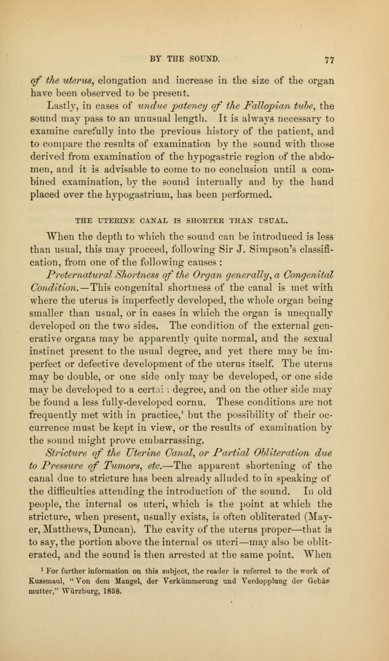 of the uterus, elongation and increase in the size of the organ have been observed to be present. Lastly, in cases of undue patency of the Fallopian tube, the sound may pass to an unusual length. It is always necessary to examine carefully into the previous history of the patient, and to compare the results of examination by the sound with those derived from examination of the hypogastric region of the abdo- men, and it is advisable to come to no conclusion until a com- bined examination, by the sound internally and by the hand placed over the hypogastrium, has been performed. THE UTERINE CANAL IS SHORTER THAN USUAL. When the depth to which the sound can be introduced is less than usual, this may proceed, following Sir J. Simpson's classifi- cation, from one of the following causes : Preternatural Shortness of the Organ generally, a Congenital Condition.—This congenital shortness of the canal is met with where the uterus is imperfectly developed, the whole organ being smaller than usual, or in cases in which the organ is unequally developed on the two sides. The condition of the external gen- erative organs may be apparently quite normal, and the sexual instinct present to the usual degree, and yet there may be im- perfect or defective development of the uterus itself. The uterus may be double, or one side only may be developed, or one side may be developed to a certai \ degree, and on the other side may be found a less fully-developed cornu. These conditions are not frequently met with in practice,1 but the possibility of their oc- currence must be kept in view, or the results of examination by the sound might prove embarrassing. Stricture of the Uterine Canal, or Partial Obliteration due to Pressure of Tumors, etc.—The apparent shortening of the canal clue to stricture has been already alluded to in speaking of the difficulties attending the introduction of the sound. In old people, the internal os uteri, which is the point at which the stricture, when present, usually exists, is often obliterated (May- er, Matthews, Duncan). The cavity of the uterus proper—that is to say, the portion above the internal os uteri—may also be oblit- erated, and the sound is then arrested at the same point. When 1 For further information on this subject, the reader is referred to the work of Kussmaul,  Von dem Mangel, der Verkiimmerung und Verdopplung der Gebiin mutter, Wiirzburg, 1858.