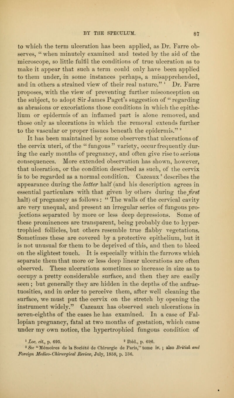 to which the term ulceration has been applied, as Dr. Farre ob- serves,  when minutely examined and tested by the aid of the microscope, so little fultil the conditions of true ulceration as to make it appear that such a term could only have been applied to them under, in some instances perhaps, a misapprehended, and in others a strained yiew of their real nature. ' Dr. Farre proposes, with the yiew of preventing further misconception on the subject, to adopt Sir James Paget's suggestion of  regarding as abrasions or excoriations those conditions in which the epithe- lium or epidermis of an inflamed part is alone removed, and those only as ulcerations in which the removal extends further to the vascular or proper tissues beneath the epidermis. 2 It has been maintained by some observers that ulcerations of the ceiwix uteri, of the fungous variety, occur frequently dur- ing the early months of pregnancy, and often give rise to serious consequences. More extended observation has shown, however, that ulceration, or the condition described as such, of the cervix is to be regarded as a normal condition. Cazeaux3 describes the appearance during the latter half (and his description agrees in essential particulars with that giyen by others during the first halt) of pregnancy as follows :  The walls of the cervical cavity are very unequal, and present an irregular series of fungous pro- jections separated by more or less deep depressions. Some of these prominences are transparent, being probably due to hyper- trophied follicles, but others resemble true flabby vegetations. Sometimes these are covered by a protective epithelium, but it is not unusual for them to be deprived of this, and then to bleed on the slightest touch. It is especially within the furrows which separate them that more or less deep linear ulcerations are often observed. These ulcerations sometimes so increase in size as to occupy a pretty considerable surface, and then they are easily seen ; but generally they are hidden in the depths of the anfrae- tuosities, and in order to perceive them, after well cleaning the surface, we must put the cervix on the stretch by opening the instrument widely. Cazeaux has observed such ulcerations in seyen-eighths of the cases he has examined. In a case of Fal- lopian pregnancy, fatal at two months of gestation, which came under my own notice, the hypertrophied fungous condition of 1 Loc. tit, p. 695. 2 Ibid., p. 696. 3 See Memoires de la Societe de Chirurgie de Paris, tome iv. ; also British and Foreign Medico-Chirurgieal Review, July, 1858, p. 136.