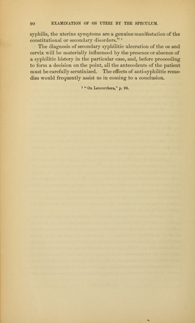 syphilis, the uterine symptoms are a genuine manifestation of the constitutional or secondary disorders. ' The diagnosis of secondary syphilitic ulceration of the os and cervix will be materially influenced by the presence or absence of a syphilitic history in the particular case, and, before proceeding to form a decision on the point, all the antecedents of the patient must be carefully scrutinized. The effects of anti-syphilitic reme- dies would frequently assist us in coming to a conclusion. 1  On Leucorrhoea, p. 98.