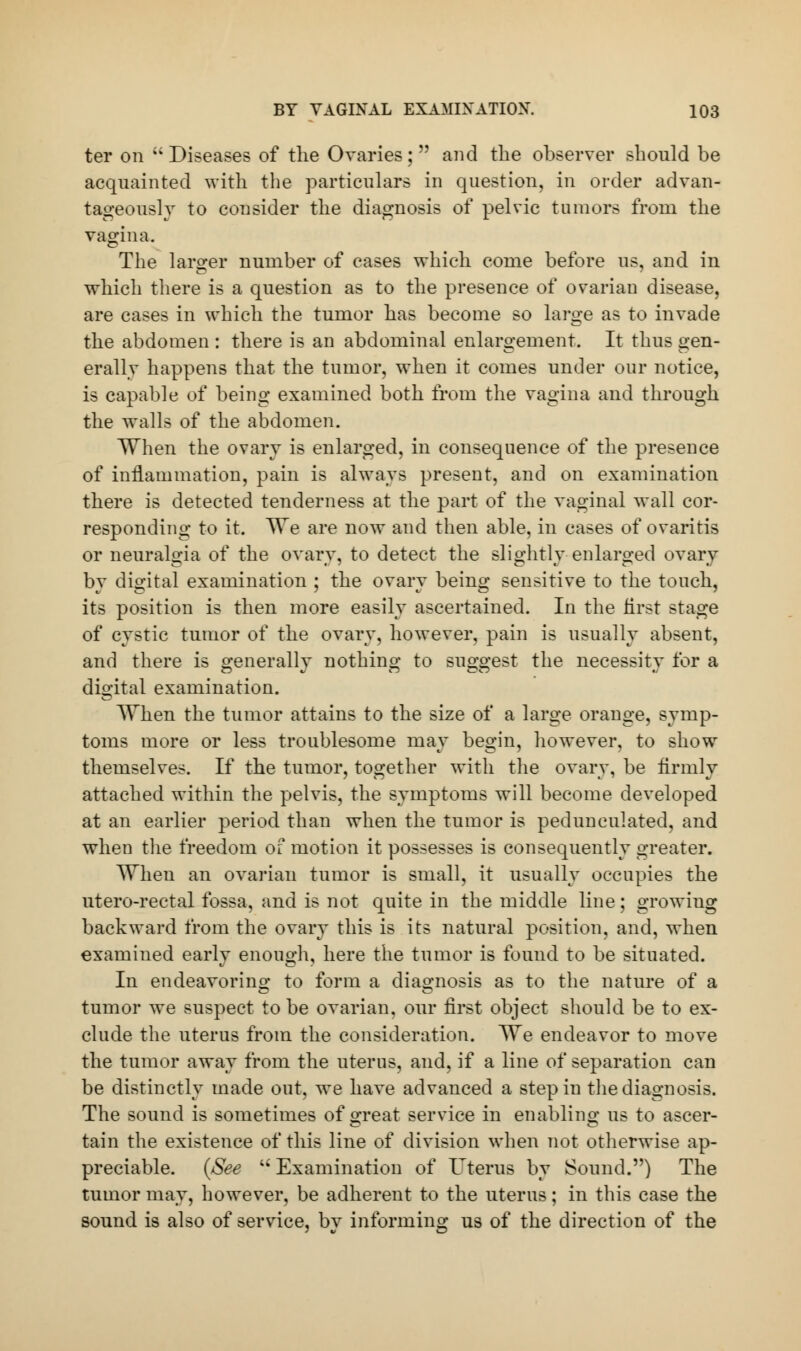 ter on  Diseases of the Ovaries;  and the observer should be acquainted with the particulars in question, in order advan- tageously to consider the diagnosis of pelvic tumors from the vagina. The larger number of cases which come before us, and in which there is a question as to the presence of ovarian disease, are cases in which the tumor has become so large as to invade the abdomen : there is an abdominal enlargement. It thus gen- erally happens that the tumor, when it comes under our notice, is capable of being examined both from the vagina and through the Avails of the abdomen. When the ovary is enlarged, in consequence of the presence of inflammation, pain is always present, and on examination there is detected tenderness at the part of the vaginal wall cor- responding to it. We are now and then able, in cases of ovaritis or neuralgia of the ovary, to detect the slightly enlarged ovary by digital examination ; the ovary being sensitive to the touch, its position is then more easily ascertained. In the first stage of cystic tumor of the ovary, however, pain is usually absent, and there is generally nothing to suggest the necessity for a digital examination. When the tumor attains to the size of a large orange, symp- toms more or less troublesome mav be°:in, however, to show themselves. If the tumor, together with the ovary, be firmly attached within the pelvis, the symptoms will become developed at an earlier period than when the tumor is pedunculated, and when the freedom of motion it possesses is consequently greater. When an ovarian tumor is small, it usually occupies the utero-rectal fossa, and is not quite in the middle line; growing backward from the ovary this is its natural position, and, when examined early enough, here the tumor is found to be situated. In endeavoring to form a diagnosis as to the nature of a tumor we suspect to be ovarian, our first object should be to ex- clude the uterus from the consideration. We endeavor to move the tumor away from the uterus, and, if a line of separation can be distinctly made out, we have advanced a step in the diagnosis. The sound is sometimes of great service in enabling us to ascer- tain the existence of this line of division when not otherwise ap- preciable. (See  Examination of Uterus by Sound.) The tumor may, however, be adherent to the uterus; in this case the sound is also of service, by informing us of the direction of the