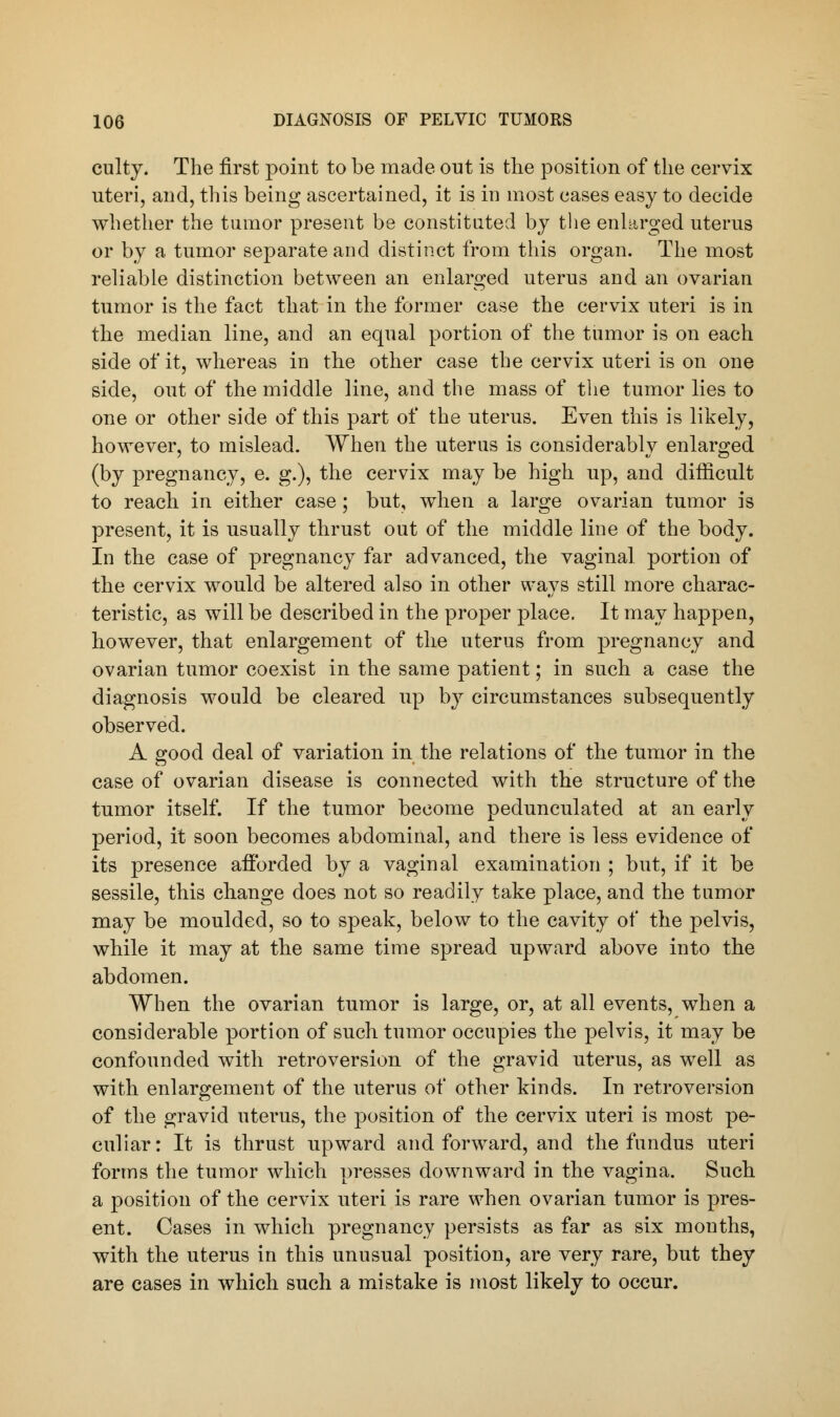 culty. The first point to be made out is the position of the cervix uteri, and, this being ascertained, it is in most cases easy to decide whether the tumor present be constituted by the enlarged uterus or by a tumor separate and distinct from this organ. The most reliable distinction between an enlarged uterus and an ovarian tumor is the fact that in the former case the cervix uteri is in the median line, and an equal portion of the tumor is on each side of it, whereas in the other case the cervix uteri is on one side, out of the middle line, and the mass of the tumor lies to one or other side of this part of the uterus. Even this is likely, however, to mislead. When the uterus is considerably enlarged (by pregnancy, e. g.), the cervix may be high up, and difficult to reach in either case; but, when a large ovarian tumor is present, it is usually thrust out of the middle line of the body. In the case of pregnancy far advanced, the vaginal, portion of the cervix would be altered also in other ways still more charac- teristic, as will be described in the proper place. It may happen, however, that enlargement of the uterus from pregnancy and ovarian tumor coexist in the same patient; in such a case the diagnosis would be cleared up by circumstances subsequently observed. A good deal of variation in the relations of the tumor in the case of ovarian disease is connected with the structure of the tumor itself. If the tumor become pedunculated at an early period, it soon becomes abdominal, and there is less evidence of its presence afforded by a vaginal examination ; but, if it be sessile, this change does not so readily take place, and the tumor may be moulded, so to speak, below to the cavity of the pelvis, while it may at the same time spread upward above into the abdomen. When the ovarian tumor is large, or, at all events, when a considerable portion of such tumor occupies the pelvis, it may be confounded with retroversion of the gravid uterus, as well as with enlargement of the uterus of other kinds. In retroversion of the gravid uterus, the position of the cervix uteri is most pe- culiar: It is thrust upward and forward, and the fundus uteri forms the tumor which presses downward in the vagina. Such a position of the cervix uteri is rare when ovarian tumor is pres- ent. Cases in which pregnancy persists as far as six months, with the uterus in this unusual position, are very rare, but they are cases in which such a mistake is most likely to occur.