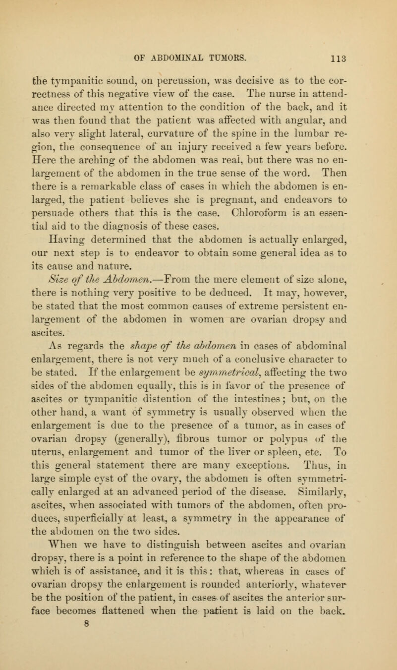 the tympanitic sound, on percussion, was decisive as to the cor- rectness of this negative view of the case. The nurse in attend- ance directed my attention to the condition of the back, and it was then found that the patient was affected with angular, and also very slight lateral, curvature of the spine in the lumbar re- gion, the consequence of an injury received a few years before. Here the arching of the abdomen was real, but there was no en- largement of the abdomen in the true sense of the word. Then there is a remarkable class of cases in which the abdomen is en- larged, the patient believes she is pregnant, and endeavors to persuade others that this is the case. Chloroform is an essen- tial aid to the diagnosis of these cases. Having determined that the abdomen is actually enlarged, our next step is to endeavor to obtain some general idea as to its cause and nature. Size of the Abdomen.—From the mere element of size alone, there is nothing very positive to be deduced. It may, however, be stated that the most common causes of extreme persistent en- largement of the abdomen in women are ovarian dropsy and ascites. As regards the shape of the abdomen in cases of abdominal enlargement, there is not very much of a conclusive character to be stated. If the enlargement be symmetrical^ affecting the two sides of the abdomen equally, this is in favor of the presence of ascites or tympanitic distention of the intestines; but, on the other hand, a want of symmetry is usually observed when the enlargement is due to the presence of a tumor, as in cases of ovarian dropsy (generally), fibrous tumor or polypus of the uterus, enlargement and tumor of the liver or spleen, etc. To this general statement there are many exceptions. Thus, in large simple cyst of the ovary, the abdomen is often symmetri- cally enlarged at an advanced period of the disease. Similarly, ascites, when associated with tumors of the abdomen, often pro- duces, superficially at least, a symmetry in the appearance of the abdomen on the two sides. TThen we have to distinguish between ascites and ovarian dropsy, there is a point in reference to the shape of the abdomeu which is of assistance, and it is this: that, whereas in cases of ovarian dropsy the enlargement is rounded anteriorly, whatever be the position of the patient, in cases of ascites the anterior sur- face becomes flattened when the patient is laid on the back. 8