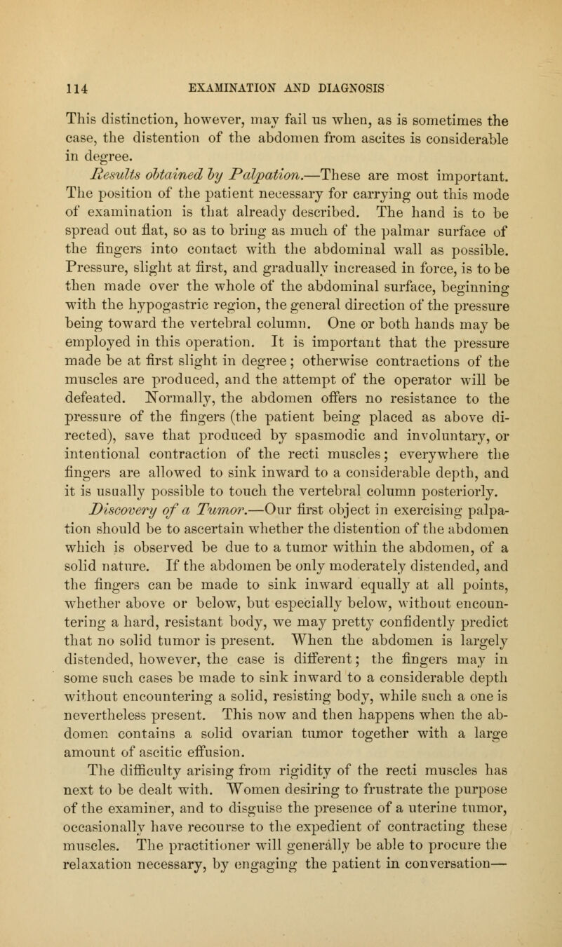 This distinction, however, may fail us when, as is sometimes the case, the distention of the abdomen from ascites is considerable in degree. Results obtained by Palpation.—These are most important. The position of the patient necessary for carrying out this mode of examination is that already described. The hand is to be spread out flat, so as to bring as much of the palmar surface of the fingers into contact with the abdominal wall as possible. Pressure, slight at first, and gradually increased in force, is to be then made over the whole of the abdominal surface, beginning with the hypogastric region, the general direction of the pressure being toward the vertebral column. One or both hands may be employed in this operation. It is important that the pressure made be at first slight in degree; otherwise contractions of the muscles are produced, and the attempt of the operator will be defeated. Normally, the abdomen offers no resistance to the pressure of the fingers (the patient being placed as above di- rected), save that produced by spasmodic and involuntary, or intentional contraction of the recti muscles; everywhere the fingers are allowed to sink inward to a considerable depth, and it is usually possible to touch the vertebral column posteriorly. Discovery of a Tumor.—Our first object in exercising palpa- tion should be to ascertain whether the distention of the abdomen which is observed be due to a tumor within the abdomen, of a solid nature. If the abdomen be only moderately distended, and the fingers can be made to sink inward equally at all points, whether above or below, but especially below, without encoun- tering a hard, resistant body, we may pretty confidently predict that no solid tumor is present. When the abdomen is largely distended, however, the case is different; the fingers may in some such cases be made to sink inward to a considerable depth without encountering a solid, resisting body, while such a one is nevertheless present. This now and then happens when the ab- domen contains a solid ovarian tumor together with a large amount of ascitic effusion. The difficulty arising from rigidity of the recti muscles has next to be dealt with. Women desiring to frustrate the purpose of the examiner, and to disguise the presence of a uterine tumor, occasionally have recourse to the expedient of contracting these muscles. The practitioner will generally be able to procure the relaxation necessary, by engaging the patient in conversation—