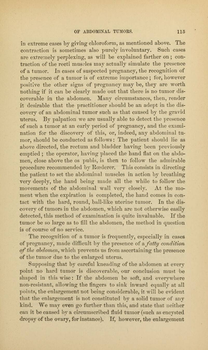 in extreme cases by giving chloroform, as mentioned above. The contraction is sometimes also purely involuntary. Such cases are extremely perplexing, as will be explained farther on; con- traction of the recti muscles may actually simulate the presence of a tumor. In cases of suspected pregnancy, the recognition of the presence of a tumor is of extreme importance; for, however positive the other signs of pregnancy may be, they are worth nothing if it can be clearly made out that there is no tumor dis- coverable in the abdomen. Many circumstances, then, render it desirable that the practitioner should be an adept in the dis- covery of an abdominal tumor such as that caused by the gravid uterus. By palpation we are usually able to detect the presence of such a tumor at an early period of pregnancy, and the exami- nation for the discovery of this, or, indeed, any abdominal tu- mor, should be conducted as follows: The patient should lie as above directed, the rectum and bladder having been previously emptied ; the operator, having placed the hand flat on the abdo- men, close above the os pubis, is then to follow the admirable procedure recommended by Rcederer. This consists in directing the patient to set the abdominal muscles in action by breathing very deeply, the hand being made all the while to follow the movements of the abdominal wall very closely. At the mo- ment when the expiration is completed, the hand comes in con- tact with the hard, round, ball-like uterine tumor. In the dis- covery of tumors in the abdomen, which are not otherwise easily detected, this method of examination is quite invaluable. If the tumor be so large as to fill the abdomen, the method in question is of course of no service. The recognition of a tumor is frequently, especially in cases of pregnancy, made difficult by the presence ofa fatty condition of the abdomen, which prevents us from ascertaining the presence of the tumor due to the enlarged uterus. Supposing that by careful kneading of the abdomen at every point no hard tumor is discoverable, our conclusion must be shaped in this wise: If the abdomen be soft, and everywhere non-resistant, allowing the fingers to siuk inward equally at all points, the enlargement not being considerable, it will be evident that the enlargement is not constituted by a solid tumor of any kind. We may even go further than this, and state that neither can it be caused by a circumscribed fluid tumor (such as encysted dropsy of the ovary, for instance). If, however, the enlargement