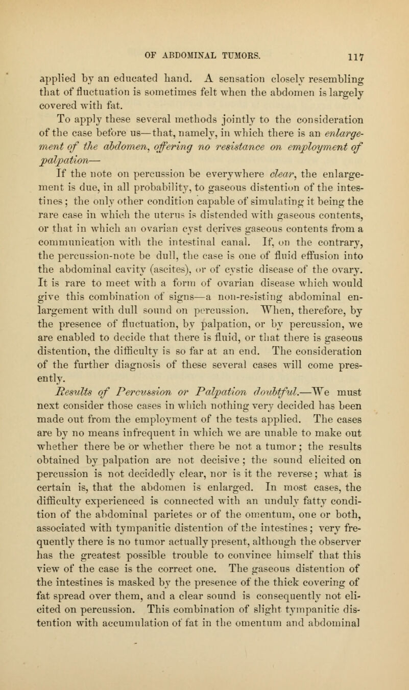 applied by an educated hand. A sensation closely resembling that of fluctuation is sometimes felt when the abdomen is largely covered with fat. To apply these several methods jointly to the consideration of the case before us—that, namely, in which there is an enlarge- ment of the abdomen, offering no resistance on employment of palpation— If the note on percussion be everywhere clear, the enlarge- ment is due, in all probability, to gaseons distention of the intes- tines ; the only other condition capable of simulating it being the rare case in which the uterus is distended with gaseous contents, or that in which an ovarian cyst derives gaseous contents from a communication with the intestinal canal. If, on the contrary, the percussion-note be dull, the case is one of fluid effusion into the abdominal cavity (ascites), or of cystic disease of the ovary. It is rare to meet with a form of ovarian disease which would give this combination of signs—a non-resisting abdominal en- largement with dull sound on percussion. When, therefore, by the presence of fluctuation, by palpation, or by percussion, we are enabled to decide that there is fluid, or that there is gaseous distention, the difficulty is so far at an end. The consideration of the further diagnosis of these several cases will come pres- ently. Results of Percussion or Palpation doubtful.—We must next consider those cases in which nothing very decided has been made out from the employment of the tests applied. The cases are by no means infrequent in which we are unable to make out whether there be or whether there be not a tumor; the results obtained by palpation are not decisive ; the sound elicited on percussion is not decidedly clear, nor is it the reverse; what is certain is, that the abdomen is enlarged. In most cases, the difficulty experienced is connected with an unduly fatty condi- tion of the abdominal parietes or of the omentum, one or both, associated with tympanitic distention of the intestines; very fre- quently there is no tumor actually present, although the observer has the greatest possible trouble to convince himself that this view of the case is the correct one. The gaseous distention of the intestines is masked by the presence of the thick covering of fat spread over them, and a clear sound is consequently not eli- cited on percussion. This combination of slight tympanitic dis- tention with accumulation of fat in the omentum and abdominal