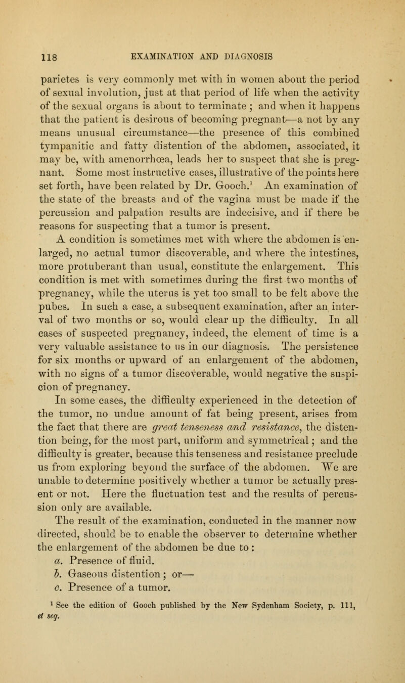 pai'ietes is very commonly met with in women about the period of sexual involution, just at that period of life when the activity of the sexual organs is about to terminate ; and when it happens that the patient is desirous of becoming pregnant—a not by any means unusual circumstance—the presence of this combined tympanitic and fatty distention of the abdomen, associated, it may be, with amenorrhoea, leads her to suspect that she is preg- nant. Some most instructive cases, illustrative of the points here set forth, have been related by Dr. Gooch.1 An examination of the state of the breasts and of the vagina must be made if the percussion and palpation results are indecisive, and if there be reasons for suspecting that a tumor is present. A condition is sometimes met with where the abdomen is en- larged, no actual tumor discoverable, and where the intestines, more protuberant than usual, constitute the enlargement. This condition is met with sometimes during the first two months of pregnancy, while the uterus is yet too small to be felt above the pubes. In such a case, a subsequent examination, after an inter- val of two months or so, would clear up the difficulty. In all cases of suspected pregnancy, indeed, the element of time is a very valuable assistance to us in our diagnosis. The persistence for six months or upward of an enlargement of the abdomen, with no signs of a tumor discoverable, would negative the suspi- cion of pregnancy. In some cases, the difficulty experienced in the detection of the tumor, no undue amount of fat being present, arises from the fact that there are great tenseness and resistance, the disten- tion being, for the most part, uniform and symmetrical; and the difficulty is greater, because this tenseness and resistance preclude us from exploring beyond the surface of the abdomen. We are unable to determine positively whether a tumor be actually pres- ent or not. Here the fluctuation test and the results of percus- sion only are available. The result of the examination, conducted in the manner now directed, should be to enable the observer to determine whether the enlargement of the abdomen be due to: a. Presence of fluid. h. Gaseous distention ; or— c. Presence of a tumor. 1 See the edition of Gooch published by the New Sydenham Society, p. Ill, et seq.