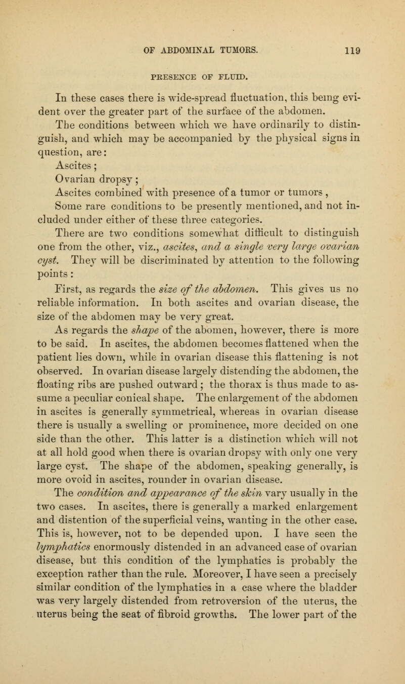 PRESENCE OF FLUID. In these cases there is wide-spread fluctuation, this being evi- dent over the greater part of the surface of the abdomen. The conditions between which we have ordinarily to distin- guish, and which may be accompanied by the physical signs in question, are: Ascites; Ovarian dropsy; Ascites combined with presence of a tumor or tumors , Some rare conditions to be presently mentioned, and not in- cluded under either of these three categories. There are two conditions somewhat difficult to distinguish one from the other, viz., ascites, and a single very large ovarian cyst. They will be discriminated by attention to the following points: First, as regards the size of the abdomen. This gives us no reliable information. In both ascites and ovarian disease, the size of the abdomen may be very great. As regards the shape of the abomen, however, there is more to be said. In ascites, the abdomen becomes flattened when the patient lies down, while in ovarian disease this flattening is not observed. In ovarian disease largely distending the abdomen, the floating ribs are pushed outward; the thorax is thus made to as- sume a peculiar conical shape. The enlargement of the abdomen in ascites is generally symmetrical, whereas in ovarian disease there is usually a swelling or prominence, more decided on one side than the other. This latter is a distinction which will not at all hold good when there is ovarian dropsy with only one very large cyst. The shape of the abdomen, speaking generally, is more ovoid in ascites, rounder in ovarian disease. The condition and appearance of the skin vary usually in the two cases. In ascites, there is generally a marked enlargement and distention of the superficial veins, wanting in the other case, This is, however, not to be depended upon. I have seen the lymphatics enormously distended in an advanced case of ovarian disease, but this condition of the lymphatics is probably the exception rather than the rule. Moreover, I have seen a precisely similar condition of the lymphatics in a case where the bladder was very largely distended from retroversion of the uterus, the uterus being the seat of fibroid growths. The lower part of the