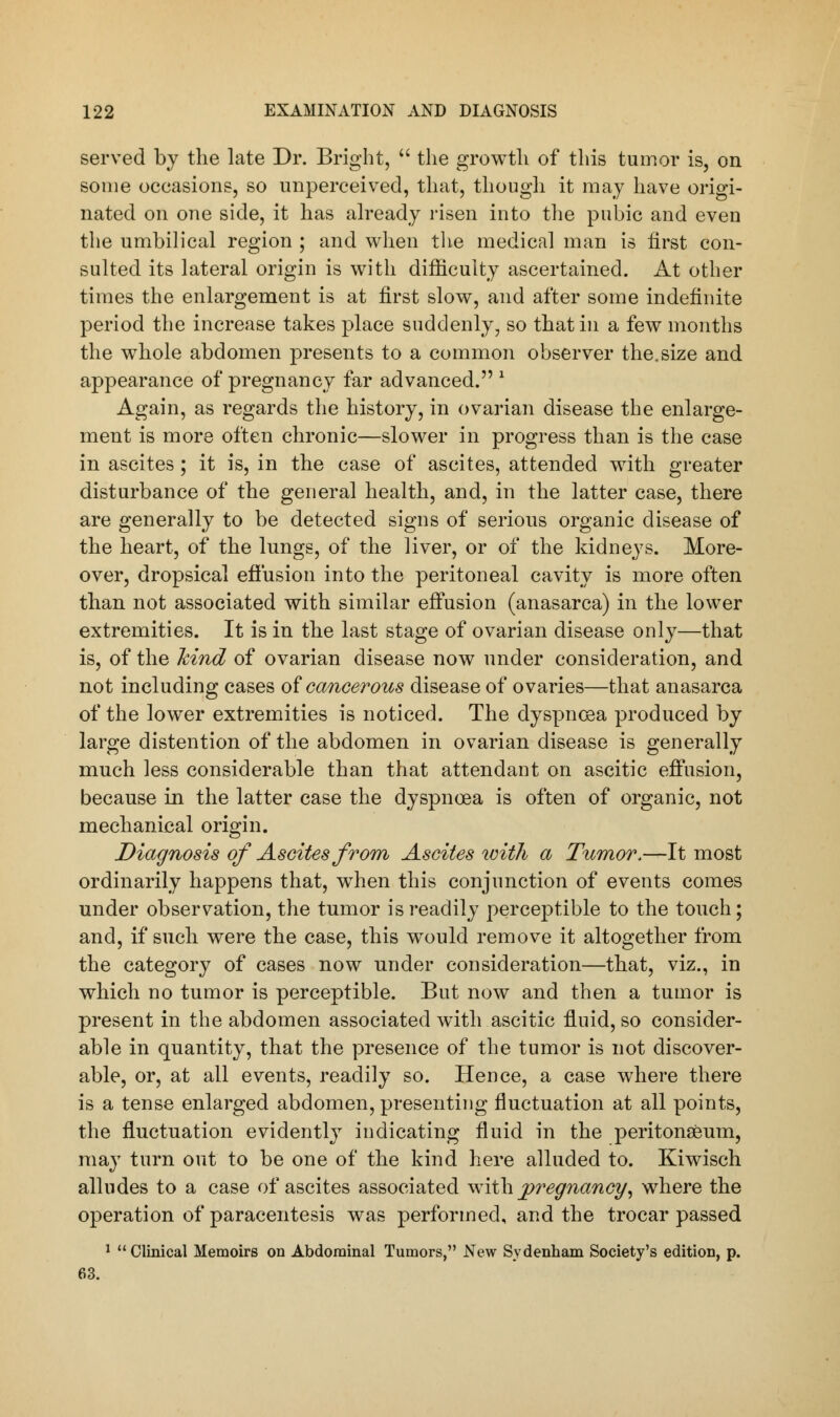 served by the late Dr. Bright,  the growth of this tumor is, on some occasions, so unperceived, that, though it may have origi- nated on one side, it has already risen into the pubic and even the umbilical region ; and when the medical man is first con- sulted its lateral origin is with difficulty ascertained. At other times the enlargement is at first slow, and after some indefinite period the increase takes place suddenly, so that in a few months the whole abdomen presents to a common observer the.size and appearance of pregnancy far advanced. 1 Again, as regards the history, in ovarian disease the enlarge- ment is more often chronic—slower in progress than is the case in ascites; it is, in the case of ascites, attended with greater disturbance of the general health, and, in the latter case, there are generally to be detected signs of serious organic disease of the heart, of the lungs, of the liver, or of the kidneys. More- over, dropsical effusion into the peritoneal cavity is more often than not associated with similar effusion (anasarca) in the lower extremities. It is in the last stage of ovarian disease only—that is, of the kind of ovarian disease now under consideration, and not including cases of cancerous disease of ovaries—that anasarca of the lower extremities is noticed. The dyspnoea produced by large distention of the abdomen in ovarian disease is generally much less considerable than that attendant on ascitic effusion, because in the latter case the dyspnoea is often of organic, not mechanical origin. Diagnosis of Ascites from Ascites with a Tumor.—It most ordinarily happens that, wThen this conjunction of events comes under observation, the tumor is readily perceptible to the touch; and, if such were the case, this would remove it altogether from the category of cases now under consideration—that, viz., in which no tumor is perceptible. But now and then a tumor is present in the abdomen associated with ascitic fluid, so consider- able in quantity, that the presence of the tumor is not discover- able, or, at all events, readily so. Hence, a case where there is a tense enlarged abdomen, presenting fluctuation at all points, the fluctuation evidently indicating fluid in the peritonaeum, may turn out to be one of the kind here alluded to. Kiwisch alludes to a case of ascites associated with pregnancy, where the operation of paracentesis was performed, and the trocar passed 1 Clinical Memoirs on Abdominal Tumors, New Sydenham Society's edition, p. 63.