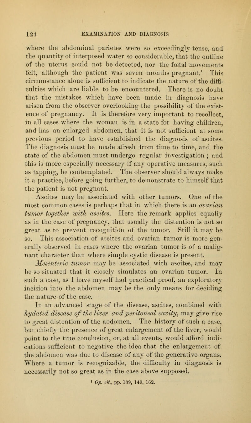 where the abdominal parietes were so exceedingly tense, and the quantity of interposed water so considerable, that the outline of the uterus could not be detected, nor the foetal movements felt, although the patient was seven months pregnant.1 This circumstance alone is sufficient to indicate the nature of the diffi- culties which are liable to be encountered. There is no doubt that the mistakes which have been made in diagnosis have arisen from the observer overlooking the possibility of the exist- ence of pregnancy. It is therefore very important to recollect, in all cases where the woman is in a state for having children, and has an enlarged abdomen, that it is not sufficient at some previous period to have established the diagnosis of ascites. The diagnosis must be made afresh from time to time, and the state of the abdomen must undergo regular investigation ; and this is more especially necessary if any operative measures, such as tapping, be contemplated. The observer should always make it a practice, before going further, to demonstrate to himself that the patient is not pregnant. Ascites may be associated with other tumors. One of the most common cases is perhaps that in which there is an ovarian tumor together with ascites. Here the remark applies equally as in the case of pregnancy, that usually the distention is not so great as to prevent recognition of the tumor. Still it may be so. This association of ascites and ovarian tumor is more gen- erally observed in cases where the ovarian tumor is of a malig- nant character than where simple cystic disease is present. Mesenteric tumor may be associated with ascites, and may be so situated that it closely simulates an ovarian tumor. In such a case, as I have myself had practical proof, an exploratory incision into the abdomen may be the only means for deciding the nature of the case. In an advanced stage of the disease, ascites, combined with hydatid disease of the liver and peritoneal cavity, may give rise to great distention of the abdomen. The history of such a case, but chiefly the presence of great enlargement of the liver, would point to the true conclusion, or, at all events, would afford indi- cations sufficient to negative the idea that the enlargement of the abdomen was due to disease of any of the generative organs. Where a tumor is recognizable, the difficulty in diagnosis is necessarily not so great as in the case above supposed. 1 Op. cit., pp. 139, 149, 162.