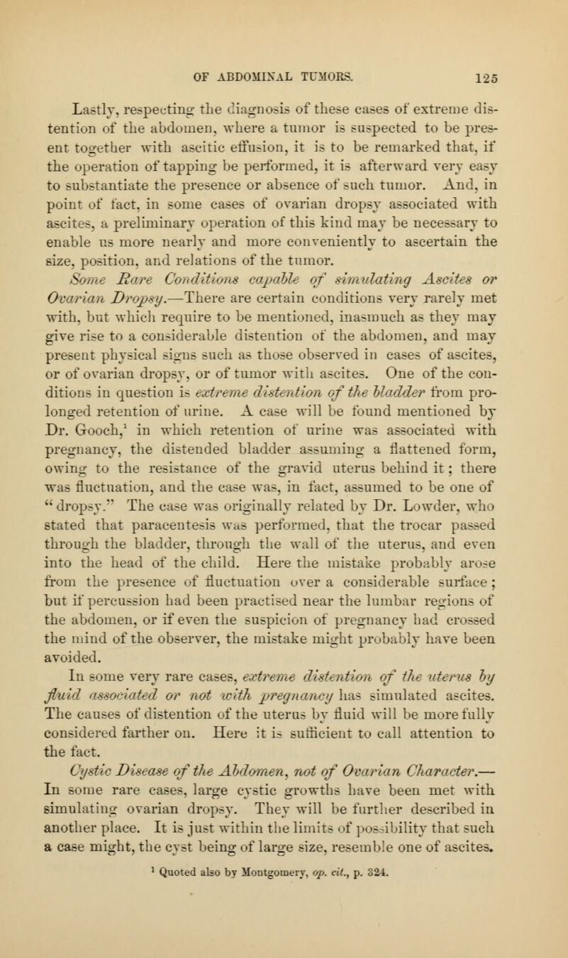 Lastly, respecting the diagnosis of these cases of extreme dis- tention of the abdomen, where a tumor is suspected to be pres- ent together with ascitic effusion, it is to be remarked that, if the operation of tapping be performed, it is afterward very easy to substantiate the presence or absence of such tumor. And. in point of fact, in some cases of ovarian dropsy associated with ascites, a preliminary operation of this kind may be necessary to enable us more nearly and more conveniently to ascertain the size, position, and relations of the tumor. Some Ha/re Conditions capable of simulating Ascites or Ovarian Dropsy.—There are certain conditions very rarely met with, but which require to be mentioned, inasmuch as they may give rise to a considerable distention of the abdomen, and may present physical signs such as those observed in cases of ascites, or of ovarian dropsy, or of tumor with ascites. One of the con- ditions in question is extreme distention of the Modeler from pro- longed retention of urine. A case will be found mentioned by .Dr. Gooch,1 in which retention of urine was associated with pregnancy, the distended bladder assuming a flattened form, owing to the resistance of the gravid uterus behind it; there was fluctuation, and the case was, in fact, assumed to be one of '; dropsy. The case was originally related by Dr. Lowder, who stated that paracentesis was performed, that the trocar passed through the bladder, through the wall of the uterus, and even into the head of the child. Here the mistake probably arose from the presence of fluctuation over a considerable surface ; but if percussion had been practised near the lumbar regions of the abdomen, or if even the suspicion of pregnancy bad crossed the mind of the observer, the mistake might probably have been avoided. In some very rare cases, extreme distention of the uterus by fluid associated or not with pregnancy has simulated ascites. The causes of distention of the uterus by fluid will be more fully considered farther on. Here it i- sutflcient to call attention to the fact. Cystic Disease of the Abdomen, not of Ovarian Character.— In some rare cases, large cystic growths have been met with simulating ovarian dropsy. They will be further described in another place. It is just within the limits of possibility that such a case might, the cyst being of large size, resemble one of ascites. 1 Quoted also by Montgomery, op. ci(., p. 324.