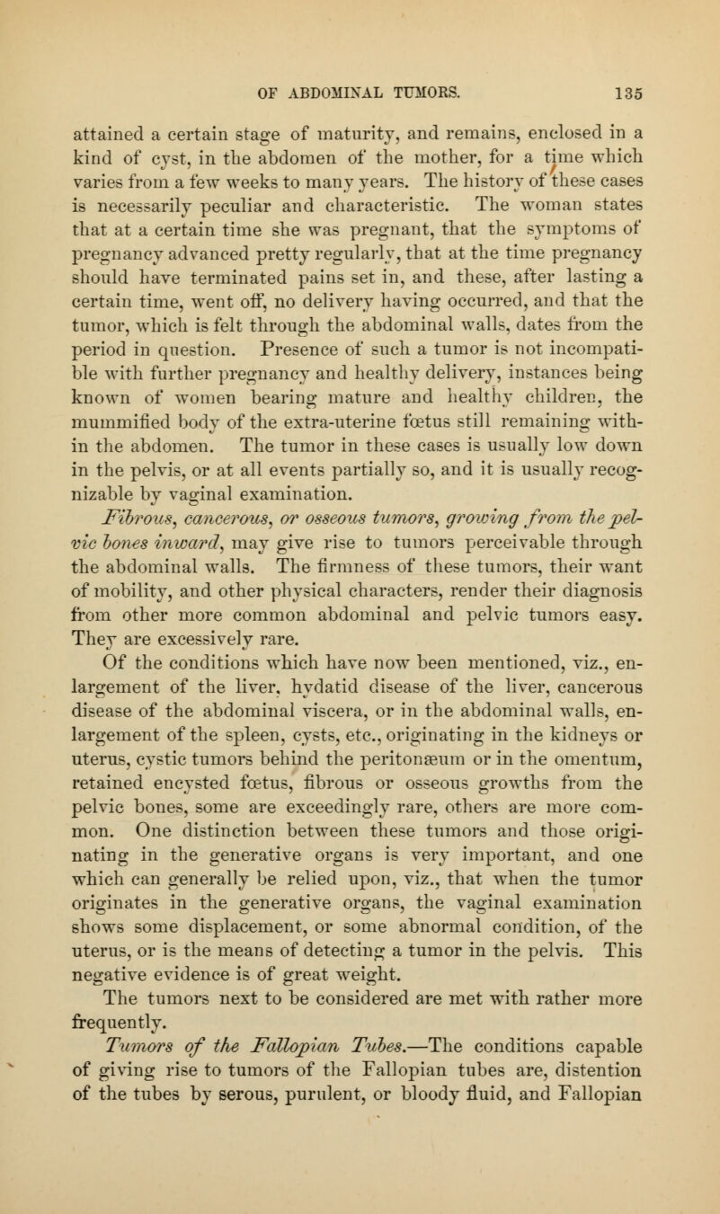 attained a certain stage of maturity, and remains, enclosed in a kind of cyst, in the abdomen of the mother, for a time which varies from a few weeks to many years. The history of these cases is necessarily peculiar and characteristic. The woman states that at a certain time she was pregnant, that the symptoms of pregnancy advanced pretty regularly, that at the time pregnancy should have terminated pains set in, and these, after lasting a certain time, went off, no delivery having occurred, and that the tumor, which is felt through the abdominal walls, dates from the period in question. Presence of such a tumor is not incompati- ble with further pregnancy and healthy delivery, instances being known of women bearing mature and healthy children, the mummified body of the extra-uterine foetus still remaining with- in the abdomen. The tumor in these cases is usually low down in the pelvis, or at all events partially so, and it is usually recog- nizable by vaginal examination. Fibrous, cancerous, or osseous tumors, growing from the pel- vic bones inward, may give rise to tumors perceivable through the abdominal walls. The firmness of these tumors, their want of mobility, and other physical characters, render their diagnosis from other more common abdominal and pelvic tumors easy. They are excessively rare. Of the conditions which have now been mentioned, viz., en- largement of the liver, hydatid disease of the liver, cancerous disease of the abdominal viscera, or in the abdominal walls, en- largement of the spleen, cysts, etc., originating in the kidneys or uterus, cystic tumors behind the peritongeum or in the omentum, retained encysted foetus, fibrous or osseous growths from the pelvic bones, some are exceedingly rare, others are more com- mon. One distinction between these tumors and those origi- nating in the generative organs is very important, and one which can generally be relied upon, viz., that when the tumor originates in the generative organs, the vaginal examination shows some displacement, or some abnormal condition, of the uterus, or is the means of detecting a tumor in the pelvis. This negative evidence is of great weight. The tumors next to be considered are met with rather more frequently. Tumors of the Fallopian Tubes.—The conditions capable of giving rise to tumors of the Fallopian tubes are, distention of the tubes by serous, purulent, or bloody fluid, and Fallopian