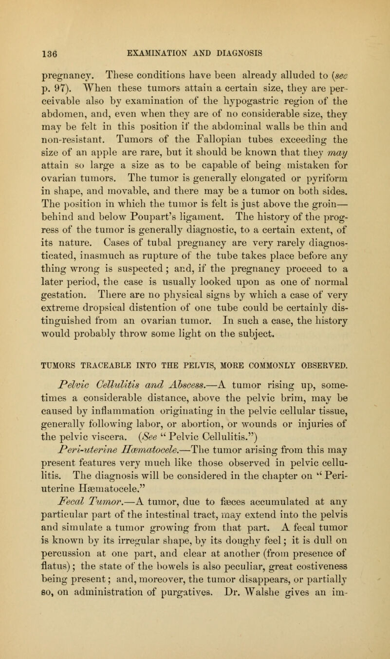 pregnancy. These conditions have been already alluded to (see p. 97). When these tumors attain a certain size, they are per- ceivable also by examination of the hypogastric region of the abdomen, and, even when they are of no considerable size, they may be felt in this position it' the abdominal walls be thin and non-resistant. Tumors of the Fallopian tubes exceeding the size of an apple are rare, but it should be known that they may attain so large a size as to be capable of being mistaken for ovarian tumors. The tumor is generally elongated or pyriform in shape, and movable, and there may be a tumor on both sides. The position in which the tumor is felt is just above the groin— behind and below Poupart's ligament. The history of the prog- ress of the tumor is generally diagnostic, to a certain extent, of its nature. Cases of tubal pregnancy are very rarely diagnos- ticated, inasmuch as rupture of the tube takes place before any thing wrong is suspected; and, if the pregnancy proceed to a later period, the case is usually looked upon as one of normal gestation. There are no physical signs by which a case of very extreme dropsical distention of one tube could be certainly dis- tinguished from an ovarian tumor. In such a case, the history would probably throw some light on the subject. TUMORS TRACEABLE INTO THE PELVIS, MORE COMMONLY OBSERVED. Pelvic Cellulitis and Abscess.—A tumor rising up, some- times a considerable distance, above the pelvic brim, may be caused by inflammation originating in the pelvic cellular tissue, generally following labor, or abortion, or wounds or injuries of the pelvic viscera. (See Pelvic Cellulitis.) Peri-uterine Hematocele.—The tumor arising from this may present features very much like those observed in pelvic cellu- litis. The diagnosis will be considered in the chapter on  Peri- uterine Hematocele, Fecal Tumor.—A tumor, due to faeces accumulated at any particular part of the intestinal tract, may extend into the pelvis and simulate a tumor growing from that part. A fecal tumor is known by its irregular shape, by its doughy feel; it is dull on percussion at one part, and clear at another (from presence of flatus); the state of the bowels is also peculiar, great costiveness being present; and, moreover, the tumor disappears, or partially so, on administration of purgatives. Dr. Walshe gives an im-
