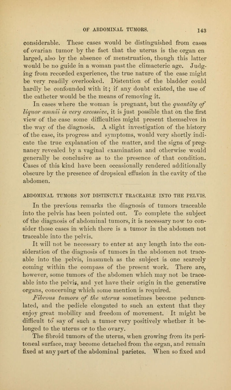 considerable. These cases would be distinguished from cases of ovarian tumor by the fact that the uterus is the organ en larged, also by the absence of menstruation, though this latter would be no guide in a woman past the climacteric age. Judg- ing from recorded experience, the true nature of the case might be very readily overlooked. Distention of the bladder could hardly be confounded with it; if any doubt existed, the use of the catheter would be the means of removing it. In cases where the woman is pregnant, but the quantity of liquor amnii is very excessive, it is just possible that on the first view of the case some difficulties might present themselves in the way of the diagnosis. A slight investigation of the history of the case, its progress and symptoms, would very shortly indi- cate the true explanation of the matter, and the signs of preg- nancy revealed by a vaginal examination and otherwise would generally be conclusive as to the presence of that condition. Cases of this kind have been occasionally rendered additionally obscure by the presence of dropsical effusion in the cavity of the abdomen. ABDOMINAL TUMORS NOT DISTINCTLY TRACEABLE INTO THE PELVIS. In the previous remarks the diagnosis of tumors traceable into the pelvis has been pointed out. To complete the subject of the diagnosis of abdominal tumors, it is necessary now to con- sider those cases in which there is a tumor in the abdomen not traceable into the pelvis. It will not be necessarv to enter at any length into the con- sideration of the diagnosis of tumors in the abdomen not trace- able into the pelvis, inasmuch as the subject is one scarcely coming within the compass of the present work. There are, however, some tumors of the abdomen which may not be trace- able into the pelvis, and yet have their origin in the generative organs, concerning which some mention is required. Fibrous tumors of the uterus sometimes become peduncu- lated, and the pedicle elongated to such an extent that they enjoy great mobility and freedom of movement. It might be difficult to* say of such a tumor very positively whether it be- longed to the uterus or to the ovary. The fibroid tumors of the uterus, when growing from its peri- toneal surface, may become detached from the organ, and remain fixed at any part of the abdominal parietes. When so fixed and