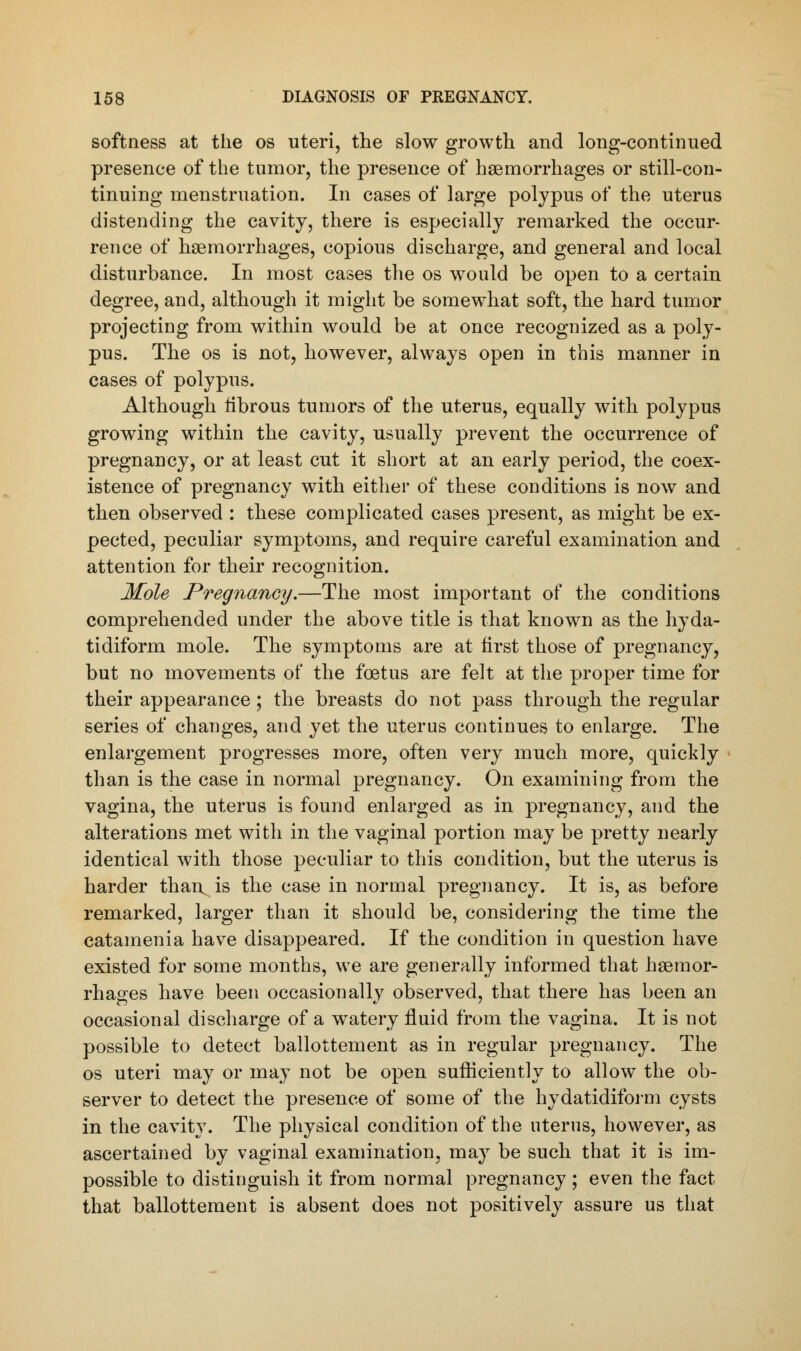 softness at the os uteri, the slow growth and long-continued presence of the tumor, the presence of haemorrhages or still-con- tinuing menstruation. In cases of large polypus of the uterus distending the cavity, there is especially remarked the occur- rence of haemorrhages, copious discharge, and general and local disturbance. In most cases the os would be open to a certain degree, and, although it might be somewhat soft, the hard tumor projecting from within would be at once recognized as a poly- pus. The os is not, however, always open in this manner in cases of polypus. Although fibrous tumors of the uterus, equally with polypus growing within the cavity, usually prevent the occurrence of pregnancy, or at least cut it short at an early period, the coex- istence of pregnancy with either of these conditions is now and then observed : these complicated cases present, as might be ex- pected, peculiar symptoms, and require careful examination and attention for their recognition. Mole Pregnancy.—The most important of the conditions comprehended under the above title is that known as the hyda- tidiform mole. The symptoms are at first those of pregnancy, but no movements of the foetus are felt at the proper time for their appearance; the breasts do not pass through the regular series of changes, and yet the uterus continues to enlarge. The enlargement progresses more, often very much more, quickly than is the case in normal pregnancy. On examining from the vagina, the uterus is found enlarged as in pregnancy, and the alterations met with in the vaginal portion may be pretty nearly identical with those peculiar to this condition, but the uterus is harder than^is the case in normal pregnancy. It is, as before remarked, larger than it should be, considering the time the catainenia have disappeared. If the condition in question have existed for some months, we are generally informed that haemor- rhages have been occasionally observed, that there has been an occasional discharge of a watery fluid from the vagina. It is not possible to detect ballottement as in regular pregnancy. The os uteri may or may not be open sufficiently to allow the ob- server to detect the presence of some of the hydatidiform cysts in the cavity. The physical condition of the uterus, however, as ascertained by vaginal examination, may be such that it is im- possible to distinguish it from normal pregnancy; even the fact that ballottement is absent does not positively assure us that