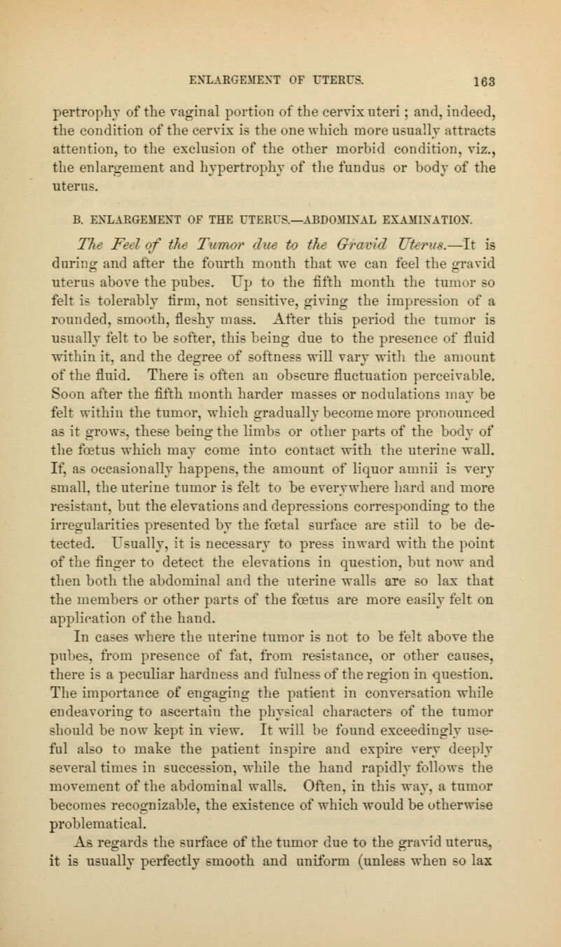 pertrophy of the vaginal portion of the cervix uteri; and, indeed, the condition of the cervix is the one which more usually attracts attention, to the exclusion of the other morbid condition, viz., the enlargement and hypertrophy of the fundus or body of the uterus. B. ENLARGEMENT OF THE UTERUS.—ABDOMINAL EXAMINATION. The Feel of the Tumor due to the Gravid Uterus.—It is during and after the fourth month that we can feel the gravid uterus above the pubes. Up to the fifth month the tumor so felt is tolerably firm, not sensitive, giving the impression of a rounded, smooth, fleshy mass. After this period the tumor is usually felt to be softer, this being due to the presence of fluid within it, and the degree of softness will vary with the amount of the fluid. There is often an obscure fluctuation perceivable. Soon after the fifth month harder masses or modulations may be felt within the tumor, which gradually become more pronounced as it grows, these being the limbs or other parts of the body of the foetus which may come into contact with the uterine wall. If, as occasionally happens, the amount of liquor amnii is very small, the uterine tumor is felt to be everywhere hard and more resistant, but the elevations and depressions corresponding to the irregularities presented by the foetal surface are still to be de- tected. Usually, it is necessary to press inward with the point of the finger to detect the elevations in question, but now and then both the abdominal and the uterine walls are so lax that the members or other parts of the foetus are more easily felt on application of the hand. In cases where the uterine tumor is not to be felt above the pubes. from presence of fat, from resistance, or other causes, there is a peculiar hardness and fulness of the region in question. The importance of engaging the patient in conversation while endeavoring to ascertain the physical characters of the tumor should be now kept in view. It will be found exceedingly use- ful also to make the patient inspire and expire very deeply several times in succession, while the hand rapidly follows the movement of the abdominal walls. Often, in this way. a tumor becomes recognizable, the existence of which would be otherwise problematical. As regards the surface of the tumor due to the gravid uterus, it is usually perfectly smooth and uniform (unless when so lax