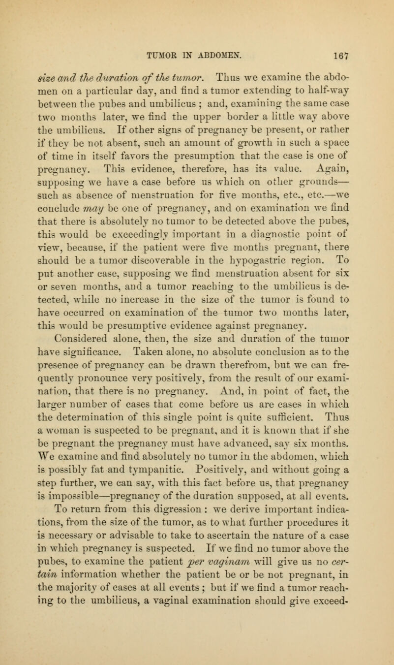 she and the duration of the tumor. Thus we examine the abdo- men on a particular day. and find a tumor extending to half-way between the pubes and umbilicus ; and, examining the same case two months later, we find the upper border a little way above the umbilicus. If other signs of pregnancy be present, or rather if they be not absent, such an amount of growth in such a space of time in itself favors the presumption that the case is one of pregnancy. This evidence, therefore, has its value. Again, supposing we have a case before us which on other grounds— such as absence of menstruation for five months, etc., etc.—we conclude may be one of pregnancy, and on examination we find that there is absolutely no tumor to be detected above the pubes, this would be exceedingly important in a diagnostic point of view, because, if the patient were five months pregnant, there should be a tumor discoverable in the hypogastric region. To put another case, supposing we find menstruation absent for six or seven months, and a tumor reaching to the umbilicus is de- tected, while no increase in the size of the tumor is found to have occurred on examination of the tumor two months later, this would be presumptive evidence against pregnancy. Considered alone, then, the size and duration of the tumor have significance. Taken alone, no absolute conclusion as to the presence of pregnancy can be drawn therefrom, but we can fre- quently pronounce very positively, from the result of our exami- nation, that there is no pregnancy. And, in point of fact, the larger number of cases that come before us are cases in which the determination of this single point is quite sufficient. Thus a woman is suspected to be pregnant, and it is known that if she be pregnant the pregnancy must have advanced, say six months. We examine and find absolutely no tumor in the abdomen, which is possibly fat and tympanitic. Positively, and without going a step further, we can say, with this fact before us, that pregnancy is impossible—pregnancy of the duration supposed, at all events. To return from this digression : we derive important indica- tions, from the size of the tumor, as to what further procedures it is necessary or advisable to take to ascertain the nature of a case in which pregnancy is suspected. If we find no tumor above the pubes, to examine the patient per vagi nam will give us no cer- tain information whether the patient be or be not pregnant, in the majority of cases at all events ; but if we find a tumor reach- ing to the umbilicus, a vaginal examination should give exceed-