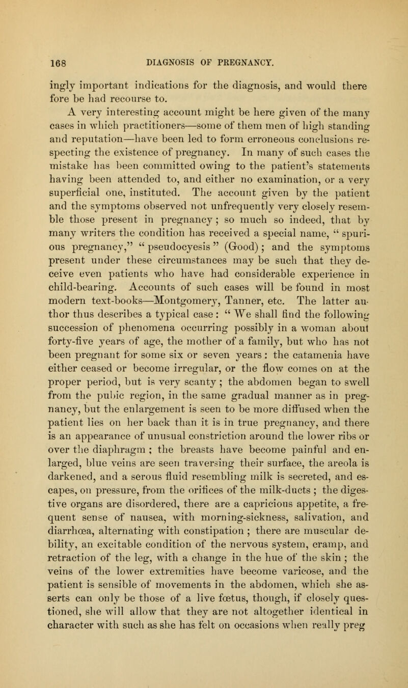 ingly important indications for the diagnosis, and would there fore be had recourse to. A very interesting account might be here given of the many cases in which practitioners—some of them men of high standing and reputation—have been led to form erroneous conclusions re- specting the existence of pregnancy. In many of such cases the mistake lias been committed owing to the patient's statements having been attended to, and either no examination, or a very superficial one, instituted. The account given by the patient and the symptoms observed not unfrequently very closely resem- ble those present in pregnancy ; so much so indeed, that by many writers the condition has received a special name,  spuri- ous pregnancy,  pseudocyesis  (Good) ; and the symptoms present under these circumstances may be such that they de- ceive even patients who have had considerable experience in child-bearing. Accounts of such cases will be found in most modern text-books—Montgomery, Tanner, etc. The latter au- thor thus describes a typical case :  We shall find the following succession of phenomena occurring possibly in a woman about forty-five years of age, the mother of a family, but who has not been pregnant for some six or seven years : the catamenia have either ceased or become irregular, or the flow comes on at the proper period, but is very scanty; the abdomen began to swell from the pubic region, in the same gradual manner as in preg- nancy, but the enlargement is seen to be more diffused when the patient lies on her back than it is in true pregnancy, and there is an appearance of unusual constriction around the lower ribs or over the diaphragm ; the breasts have become painful and en- larged, blue veins are seen traversing their surface, the areola is darkened, and a serous fluid resembling milk is secreted, and es- capes, on pressure, from the orifices of the milk-ducts ; the diges- tive organs are disordered, there are a capricious appetite, a fre- quent sense of nausea, with morning-sickness, salivation, and diarrhoea, alternating with constipation ; there are muscular de- bility, an excitable condition of the nervous system, cramp, and retraction of the leg, with a change in the hue of the skin ; the veins of the lower extremities have become varicose, and the patient is sensible of movements in the abdomen, which she as- serts can only be those of a live foetus, though, if closely ques- tioned, she will allow that they are not altogether identical in character with such as she has felt on occasions when really preg