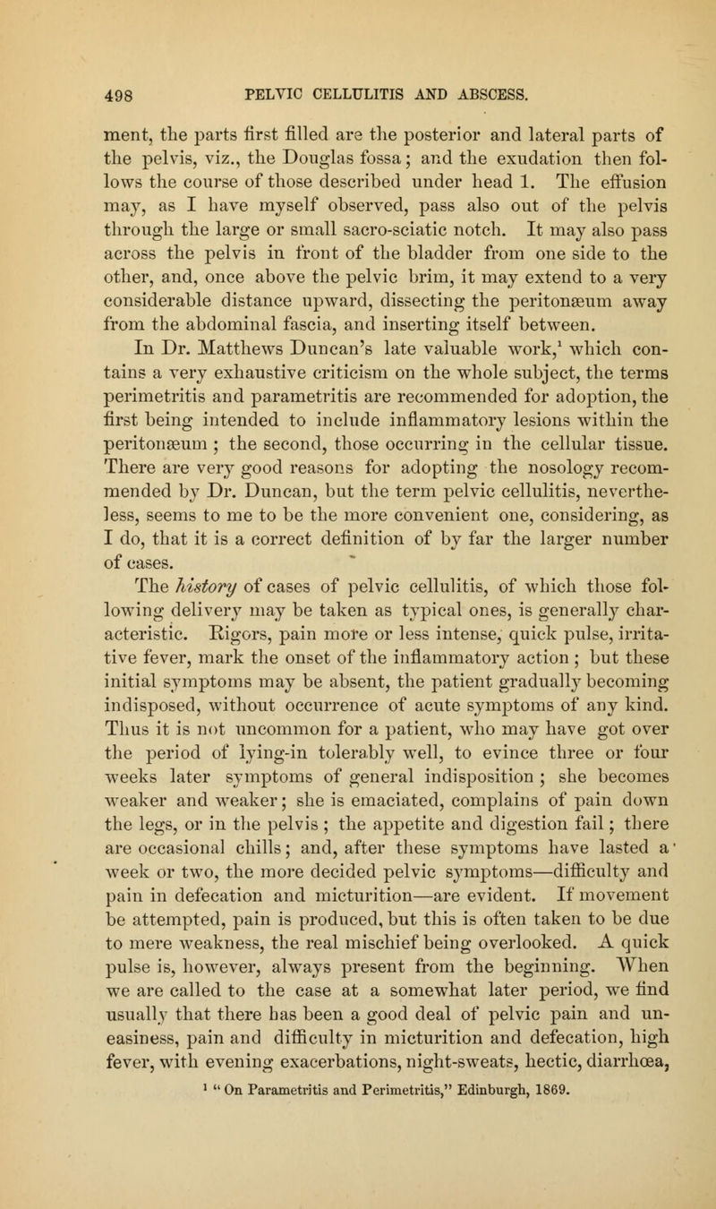 ment, the parts first filled are the posterior and lateral parts of the pelvis, viz., the Douglas fossa; and the exudation then fol- lows the course of those described under head 1. The efiusion may, as I have myself observed, pass also out of the pelvis through the large or small sacro-sciatic notch. It may also pass across the pelvis in front of the bladder from one side to the other, and, once above the pelvic brim, it may extend to a very considerable distance upward, dissecting the peritonaeum away from the abdominal fascia, and inserting itself between. In Dr. Matthews Duncan's late valuable work,1 which con- tains a very exhaustive criticism on the whole subject, the terms perimetritis and parametritis are recommended for adoption, the first being intended to include inflammatory lesions within the peritonaeum ; the second, those occurring in the cellular tissue. There are very good reasons for adopting the nosology recom- mended by Dr. Duncan, but the term pelvic cellulitis, neverthe- less, seems to me to be the more convenient one, considering, as I do, that it is a correct definition of by far the larger number of cases. The history of cases of pelvic cellulitis, of which those fol- lowing delivery may be taken as typical ones, is generally char- acteristic. Rigors, pain more or less intense, quick pulse, irrita- tive fever, mark the onset of the inflammatory action ; but these initial symptoms may be absent, the patient gradually becoming indisposed, without occurrence of acute symptoms of any kind. Thus it is not uncommon for a patient, who may have got over the period of lying-in tolerably well, to evince three or four weeks later symptoms of general indisposition ; she becomes weaker and weaker; she is emaciated, complains of pain down the legs, or in the pelvis ; the appetite and digestion fail; there are occasional chills; and, after these symptoms have lasted a Aveek or two, the more decided pelvic symptoms—difficulty and pain in defecation and micturition—are evident. If movement be attempted, pain is produced, but this is often taken to be due to mere weakness, the real mischief being overlooked. A quick pulse is, however, always present from the beginning. When we are called to the case at a somewhat later period, we find usually that there has been a good deal of pelvic pain and un- easiness, pain and difficulty in micturition and defecation, high fever, with evening exacerbations, night-sweats, hectic, diarrhoea, 1  On Parametritis and Perimetritis, Edinburgh, 1869.