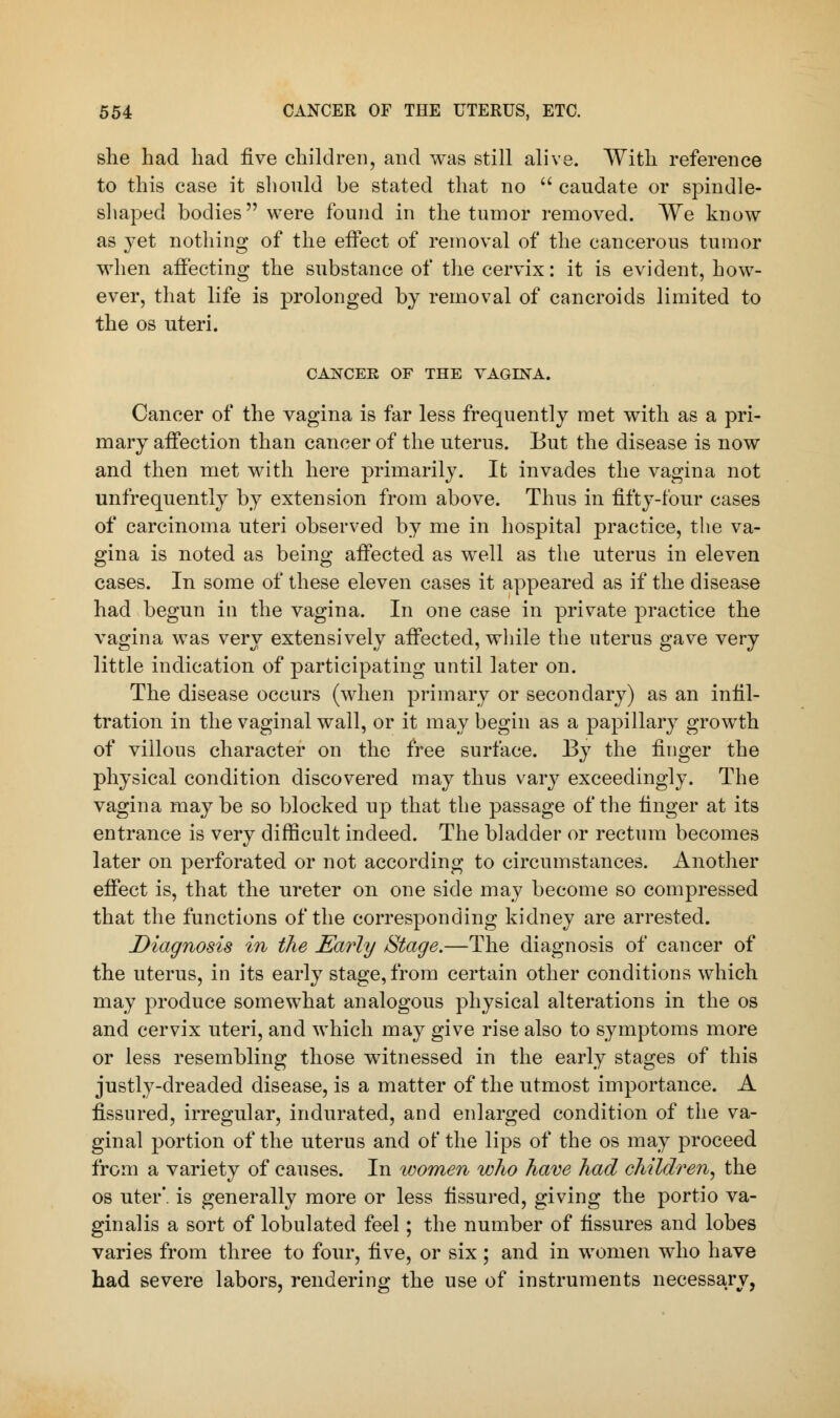 she had had five children, and was still alive. With reference to this case it should be stated that no  caudate or spindle- shaped bodies were found in the tumor removed. We know as yet nothing of the effect of removal of the cancerous tumor when affecting the substance of the cervix: it is evident, how- ever, that life is prolonged by removal of cancroids limited to the os uteri. CANCER OF THE VAGINA. Cancer of the vagina is far less frequently met with as a pri- mary affection than cancer of the uterus. But the disease is now and then met with here primarily. It invades the vagina not unfrequently by extension from above. Thus in fifty-four cases of carcinoma uteri observed by me in hospital practice, the va- gina is noted as being affected as well as the uterus in eleven cases. In some of these eleven cases it appeared as if the disease had begun in the vagina. In one case in private practice the vagina was very extensively affected, while the uterus gave very little indication of participating until later on. The disease occurs (when primary or secondary) as an infil- tration in the vaginal wall, or it may begin as a papillary growth of villous character on the free surface. By the finger the physical condition discovered may thus vary exceedingly. The vagina maybe so blocked up that the passage of the finger at its entrance is very difficult indeed. The bladder or rectum becomes later on perforated or not according to circumstances. Another effect is, that the ureter on one side may become so compressed that the functions of the corresponding kidney are arrested. Diagnosis in the Early Stage.—The diagnosis of cancer of the uterus, in its early stage, from certain other conditions which may produce somewhat analogous physical alterations in the os and cervix uteri, and which may give rise also to symptoms more or less resembling those witnessed in the early stages of this justly-dreaded disease, is a matter of the utmost importance. A fissured, irregular, indurated, and enlarged condition of the va- ginal portion of the uterus and of the lips of the os may proceed from a variety of causes. In women who have had children, the os uter'. is generally more or less fissured, giving the portio va- ginalis a sort of lobulated feel; the number of fissures and lobes varies from three to four, five, or six ; and in women who have had severe labors, rendering the use of instruments necessary,