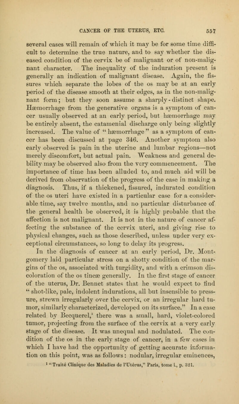 several cases will remain of which it may be for some time diffi- cult to determine the true nature, and to say whether the dis- eased condition of the cervix be of malignant or of non-malig- nant character. The inequality of the induration present is generally an indication of malignant disease. Again, the fis- sures which separate the lobes of the os may be at an early period of the disease smooth at their edges, as in the non-malig- nant form; but they soon assume a sharply - distinct shape. Haemorrhage from the generative organs is a symptom of can- cer usually observed at an early period, but haemorrhage may be entirely absent, the catamenial discharge only being slightly increased. The value of  haemorrhage  as a symptom of can- cer has been discussed at page 346. Another symptom also early observed is pain in the uterine and lumbar regions—not merely discomfort, but actual pain. Weakness and general de- bility may be observed also from the very commencement. The importance of time has been alluded to, and much aid will be derived from observation of the progress of the case in making a diagnosis. Thus, if a thickened, fissured, indurated condition of the os uteri have existed in a particular case for a consider- able time, say twelve months, and no particular disturbance of the general health be observed, it is highly probable that the affection is not malignant. It is not in the nature of cancer af- fecting the substance of the cervix uteri, and giving rise to physical changes, such as those described, unless under very ex- ceptional circumstances, so long to delay its progress. In the diagnosis of cancer at an early period, Dr. Mont- gomery laid particular stress on a shotty condition of the mar- gins of the os, associated with turgidity, and with a crimson dis- coloration of the os tincae generally. In the first stage of cancer of the uterus, Dr. Bennet states that he would expect to find  shot-like, pale, indolent indurations, all but insensible to press- ure, strewn irregularly over the cervix, or an irregular hard tu- mor, similarly characterized, developed on its surface. In a case related by Becquerel,1 there was a small, hard, violet-colored tumor, projecting from the surface of the cervix at a very early stage of the disease. It was unequal and nodulated. The con- dition of the os in the early stage of cancer, in a few cases in which I have had the opportunity of getting accurate informa- tion on this point, was as follows : nodular, irregular eminences, 1 Traite Clinique des Maladies de l'Uterus, Paris, tome i., p. 321.