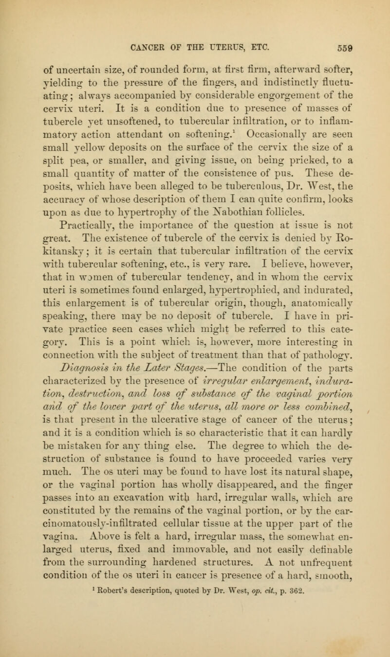 of uncertain size, of rounded form, at first firm, afterward softer, yielding to the pressure of the lingers, and indistinctly fluctu- ating ; always accompanied by considerable engorgement of the cervix uteri. It is a condition due to presence of masses of tubercle yet unsoftened, to tubercular infiltration, or to inflam- matory action attendant on softening.1 Occasionally are seen small yellow deposits on the surface of the cervix the size of a split pea, or smaller, and giving issue, on being pricked, to a small quantity of matter of the consistence of pus. These de- posits, which have been alleged to be tuberculous, Dr. West, the accuracy of whose description of them I can quite confirm, looks upon as clue to hypertrophy of the Xabothian follicles. Practically, the importance of the question at issue is not great. The existence of tubercle of the cervix is denied by Ro- kitansky: it is certain that tubercular infiltration of the cervix with tubercular softening, etc., is very rare. I believe, however, that in women of tubercular tendency, and in whom the cervix uteri is sometimes found enlarged, hypertrophied, and indurated, this enlargement is of tubercular origin, though, anatomically speaking, there may be no deposit of tubercle. I have in pri- vate practice seen cases which might be referred to this cate- gory. This is a point which is, however, more interesting in connection with the subject of treatment than that of pathology. Diagnosis in the Later Stages.—The condition of the parts characterized by the presence of irregular enlargement, indura- tion* destruction, and loss of substance of the vaginal portion and of the lower part of the uterus, all more or less combined, is that present in the ulcerative stage of cancer of the uterus; and it is a condition which is so characteristic that it can hardly be mistaken for any thing else. The degree to which the de- struction of substance is found to have proceeded varies very much. The os uteri may be found to have lost its natural shape, or the vaginal portion has wholly disappeared, and the finger passes into an excavation with hard, irregular walls, which are constituted by the remains of the vaginal portion, or by the car- cinomatously-infiltrated cellular tissue at the upper part of the vagina. Above is felt a hard, irregular mass, the somewhat en- larged uterus, fixed and immovable, and not easily definable from the surrounding hardened structures. A not unfrequent condition of the os uteri in cancer is presence of a hard, smooth, 1 Robert's description, quoted by Dr. West, op. cit, p. 362.